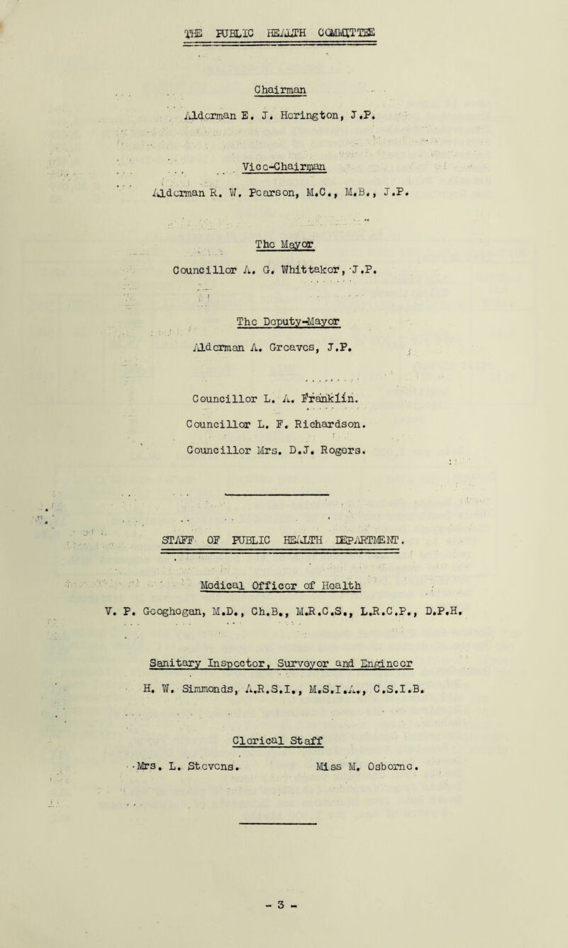 THE HJBLXC HEALTH COMMITTEE Chairman Alderman E. J. Hcrington, J.P. Vice-Chairman i 'y, J Alderman R. W. Pearson, M.C., M.B., J.P. i i The Mayor Councillor A. G. Whittakor,-J.P. The Deputy-Mayor Alderman A. Greaves, J.P. Councillor L. A. Prankiin. Councillor L. F. Richardson. Councillor Mrs. D.J. Rogers. STAFF OF PUBLIC HEALTH DEPARTMENT. Modical Officer of Health V. P. Googhogan, M.D., Ch.B., M.R.C.S., L.R.C.P., D.P.H, Sanitary Inspector, Surveyor and Engineer H. W. Simmonds, A.R.S.I., M.S.I.A., C.S.I.B. Clerical Staff •Mrs. L. St.cvcns. Miss M, Osborne.