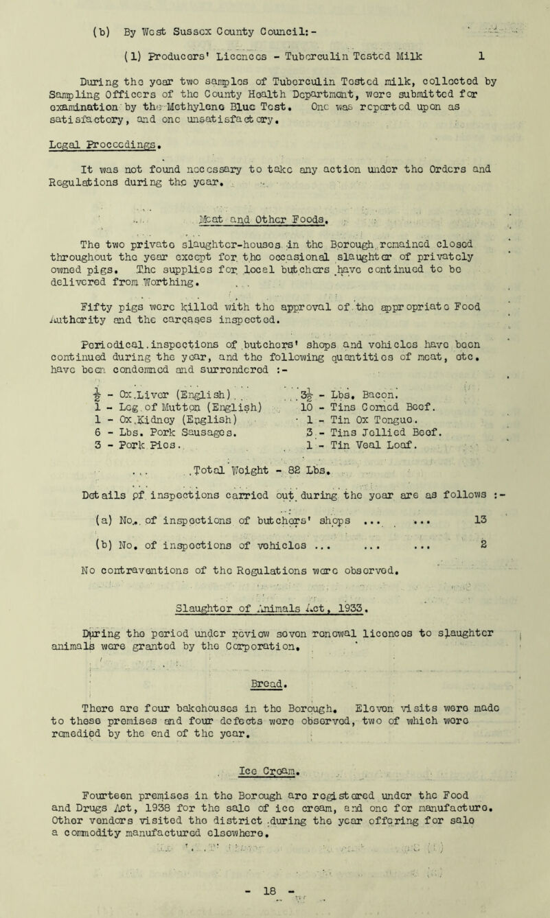 (b) By West Sussex County Council:- * (1) Producers' Licences - Tuberculin Tested Milk 1 During the yoar two samples of Tuberculin Tested milk, collected by Sampling Officers of the County Health Department, were submitted fer examination by tho Methylene Blue Test. One was reported upon as satisfactory, and one unsatisfactory. Legal Proceedings. It was not found necessary to take any action under tho Orders and Regulations during the year. >. . Meat and Other Foods. The two private slaughter-houses :in the Borough, remained closed throughout the year except for, the occasional slaughter of privately owned pigs. .T.hc supplies for, local butchers .have continued to bo delivered from Worthing. . . Fifty pigs wore filled with tho approval of.tho appropriate Food Authority and the car gases inspected. Periodical.inspections of butchers' shops and vohiclcs have boon continued during the year, and the following quantities of meat, otc, have been condemned and surrendered i? - Ox.Liver (English) , 1 - Leg.of Muttop (English.) 1 - Ox.Kidney (English) 6 - Lbs. Pork Sausages. 3 - Pork Pies., „ , 3g- - Lbs. Bacon. 10 - Tins Corned Beef. • 1 - Tin Ox Tonguo. 3 - Tins Jollied Beef. 1 - Tin Veal Loaf. ,.Total Woight - 82 Lbs. Details pf inspections carried out. during the yoar are as follows : (a) No... of inspections of butchers' shops .... ••• 13 (b) No. of inspections of vohiclos ... ... ... 2 No contraventions of the Regulations ware observed. Slaughter of Animals A.ct, 1955. During tho period under review sovon renewal liconcos to slaughter animalb were grantod by the Corporation, Broad. t There are four bakehouses in the Borough, Elovon visits wero made to these premises and four defects wero observod, two of which wore remedied by the end of the year. Ice Croam. Fourteen premises in tho Borough aro registered under the Food and Drugs Act, 1938 for the sale of ice cream, and one for manufacture. Other vendors visited tho district .during the year offering for sale a commodity manufactured elsewhere.