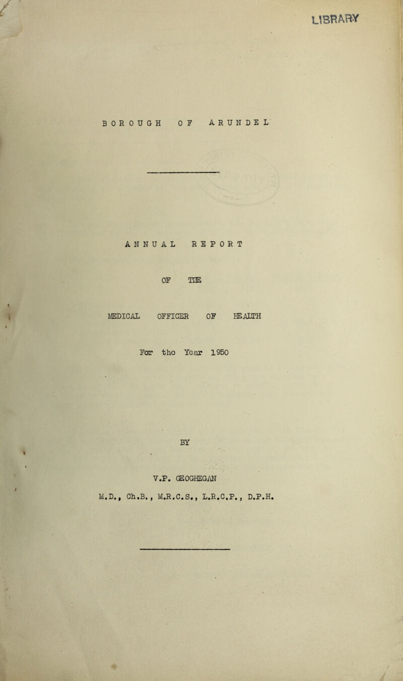 library BOROUGH OF AR ANNUAL REPO OF THE MEDICAL OFFICER OF For tho Year 1950 BY V.P. GEOGHEGAN N D E L T HEALTH M.D., Ch.B. , M.R.C.S., L.R.C.P., D.P.H,