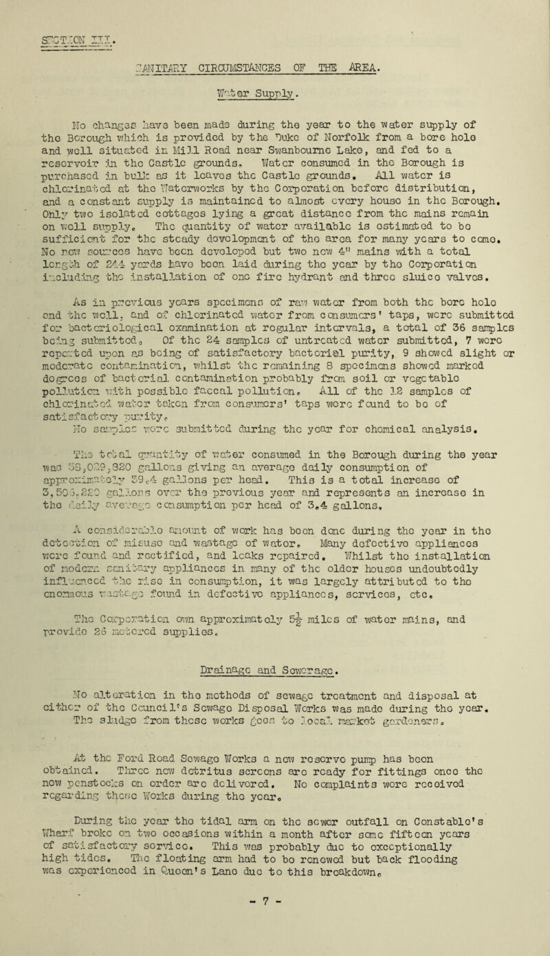 CANITAEY CIRCUMSTANCES OF THE AREA. VJ'-tor Supply. No changss have been mads during the year to the water supply of the Borough which is pro-vided by the Duke of Norfolk from a bore hole and well situated in Mill Road near Swanboume Lake, and fed to a reservoir in the Castle grounds,, Water consumed in the Borough is purchased in bull: as it lcavos the Castle grounds. All water is chlorinated at the Waterworks by the Corporation before distribution, and a constant supply is maintained to almost every houso in the Borough. Only two isolated cottagos lying a great distance from the mains remain on well supply. The quantity of water available is estimated to bo sufficient for the steady dovolopmont of the area for many years to come. No now sou:?cos have been dcvolopod but two new 4” mains with a total length of 241- yards have been laid during tho year by tho Corporation including tho installation of one fire hydrant and three sluico valves. As in previous years specimens of raw water from both the bore holo and the well, and of chlorinated water from consumers' taps, were submitted for bacteriological examination at regular intervals, a total of 36 samples being submittcd0 Of the 24 samples of untreated water submitted, 7 wero reported upon as being of satisfactory bacterial purity, 9 showed slight or moderate contamination, whilst the remaining 8 specimens showed markod do gee os of bacterial contamination probably from soil or vegetable pollution with possible faecal pollution. All of the 12 samples of chlorinated wator token from consumers’ taps wore found to bo of satisfactory purity. No sampler wore submitted during the year for chemical analysis. firs total quantity of water consumed in the Borough during the year was 38,029t820 gallons giving an average daily consumption of approximately 39c4 gallons per head. This is a total increase of 3,50A220 gallons over the previous year and represents an increase in tho daily average consumption per head of 3,4 gallons, A considerable amount of work has boon done during the year in tho detection of misuse and wastage of water. Many defectivo appliances were found and rectified, and leaks repaired. Whilst tho installation of modern sanitary appliances in many of the older houses undoubtedly influenced the rise in consumption, it was largely attributed to tho enormous wastage found in defective appliances, services, etc. The Corporation own approximately 5g- miles of water mains, and provide 26 metered supplies. Drainage and Sewerage. No alteration in tho methods of sewage treatment and disposal at either of tho Council’s Sowago Disposal Works was made during tho year. The sludgo from these works goes to local market gardeners, At the Ford Road Sewage Works a now reserve pump has been obtained. Three new detritus screens arc ready for fittings once the now penstocks on order arc delivored. No complaints wore recoived regarding these Works during tho year. During the year tho tidal arm on the sewer outfall on Constable’s Wharf broke on two occasions within a month after seme fifteen years of satisfactory sorviCG. This was probably duo to exceptionally high tides. The floating arm had to bo renewed but back flooding was experienced in Queen’s Lane due to this breakdown,,