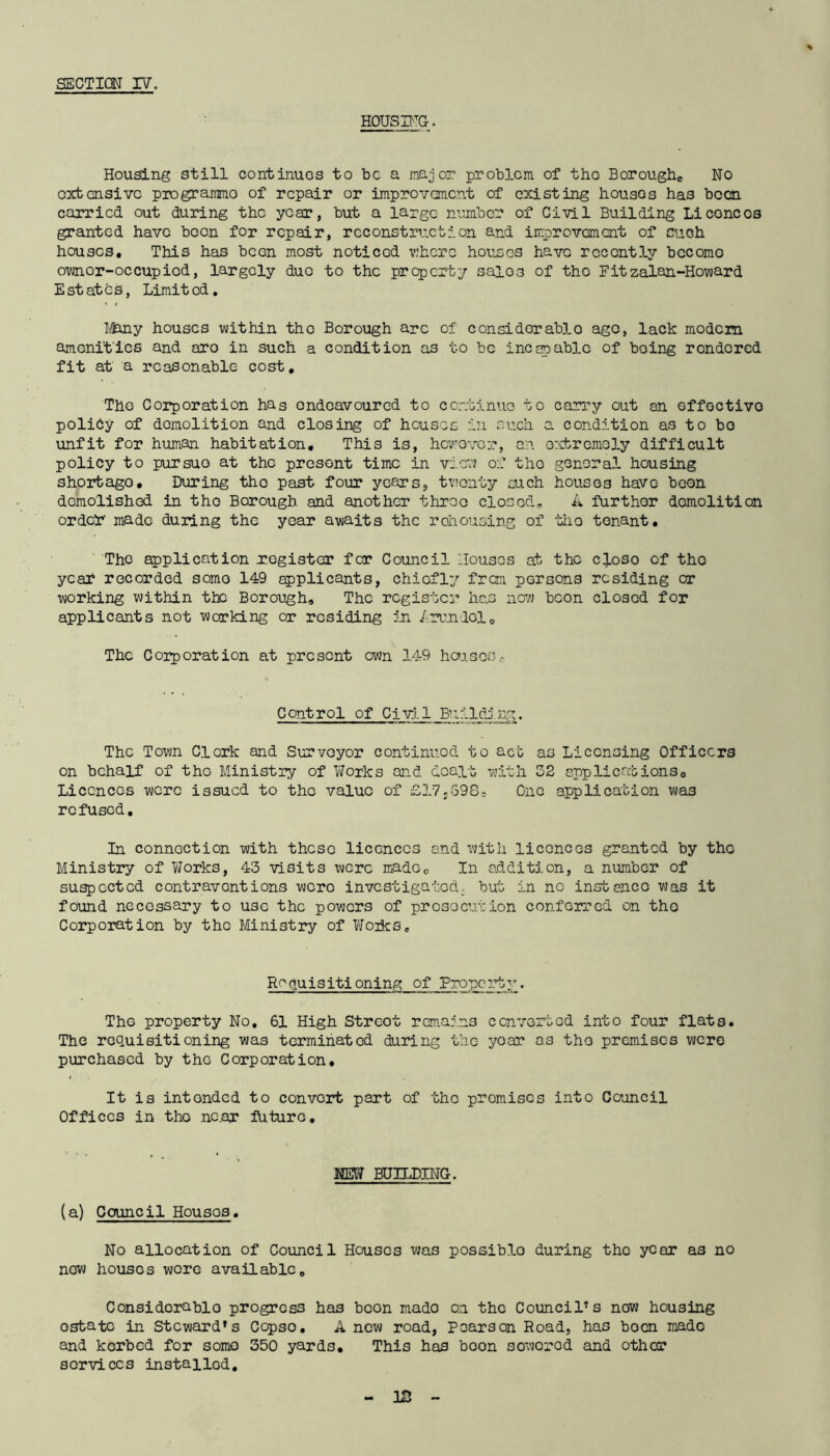 HOUSING. Housing still continues to bo a major problem of the Borough,, No oxtensive programme of repair or improvement of existing houses has been carried out during the year, but a large number of Civil Building Li cone os granted have boon for repair, reconstruction and improvement of cuoh houses. This has been most noticed v:here houses have recently becomo ownor-occupied, largely duo to the property sai03 of tho Fitzalan-Howard Estates, Limited. Many houses within tho Borough are of considerable ago, lack modem amenities and aro in such a condition as to be incapable of boing rendored fit at a reasonable cost. The Corporation has ondeavoured to continue to carry out an effective policy of demolition and closing of houses in such a condition as to bo unfit for human habitation. This is, however, an extremely difficult policy to pursuo at the present time in view of the general housing short ago • During tho past four years, twenty such houses have boon demolished in tho Borough and another throo closed,, A further demolition order made during the year awaits the rehousing of -tho tenant. The application register for Council Houses at tho cJ.oso of tho year recorded somo 149 applicants, chiefly from persons residing or working within the Borough, The register ha3 now boon closed for applicants not working or residing in Arundol, The Corporation at present own 149 housos0 Control of Civil Building. The Town Clork and Surveyor continued to act as Licensing Officers on behalf of tho Ministry of Works and dealt with 32 applications, Liccncos were issued to the value of £17s598s One application was refused. In connection with these licences and with licences granted by tho Ministry of Works, 43 visits were made. In addition, a number of suspected contraventions wero investigated, but in no instance was it found necessary to use the powers of prosecution conferred on tho Corporation by the Ministry of Wozks. Requisitioning of Property. The property No. 61 High Strcot remains converted into four flats. The requisitioning was terminated during the yoar as tho premises were purchased by tho Corporation. It is intended to convort part of the promisos into Council Offices in tho nc.ar future. NEW BUILDING. (a) Council Housos. No allocation of Council Houses was possiblo during tho year as no now houses wore available. Considerable progress has boon mado on the Council's new housing osbato in Steward's Ccpso. A now road, Pearson Road, has boon mado and korbed for somo 350 yards. This has boon soworod and othor services instailod. - IS