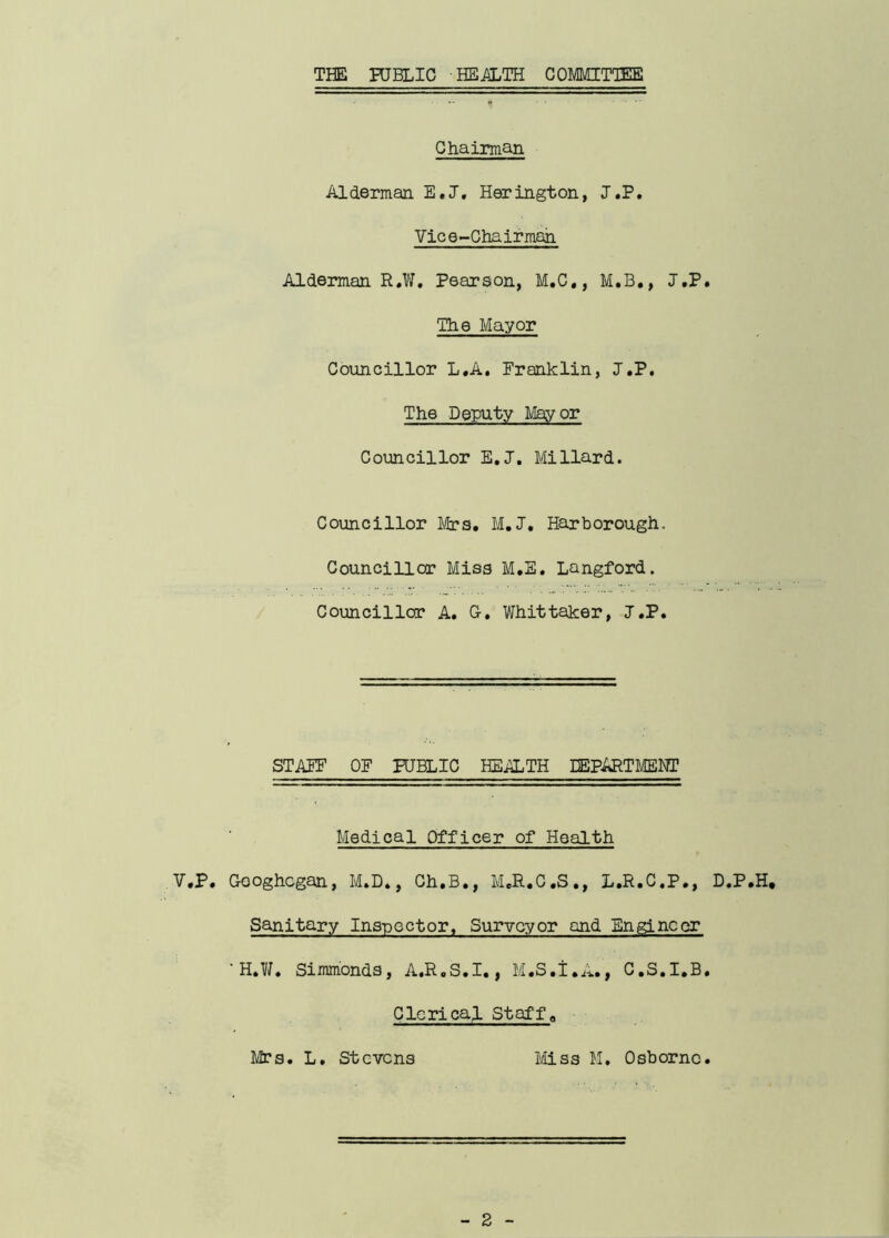 THE PUBLIC HEALTH COMMITTEE Chairman Alderman E.J. Herington, J.P. Vice-Chairman Alderman R.W. Pearson, M.C., M.B., J.P. The Mayor Councillor L.A. Franklin, J.P. The Deputy Mayor Councillor E.J. Millard. Councillor Mrs. M.J, Harborough. Councillor Miss M.E. Langford. Councillor A. G. Whittaker, J.P. STAFF OF PUBLIC HEALTH DEPARTMENT Medical Officer of Health V.P. Googhcgan, M.D., Ch.B., M.R.C.S., L.R.C.P., D.P.H, Sanitary Inspector. Surveyor and Engineer ' H.W. Simmonds, A.R.S.I., M.S.I.A., C.S.I.B. Clerical Staffa Mrs. L. Stevens Miss M. Osborne.