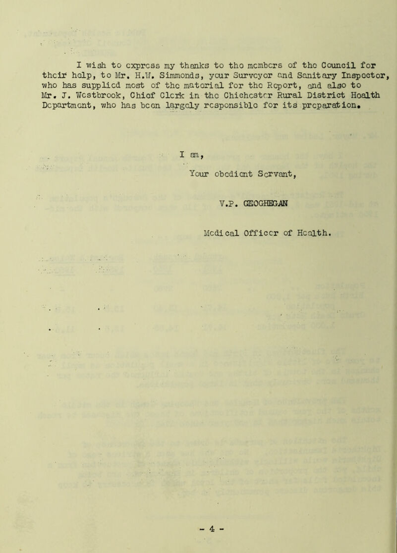 I wish to express my thanks to tho members of the Council for their help, to Mr. H.W. Simmonds, your Surveyor and Sanitary Inspector, who has supplied most of the material for the Report, and also to Mr. J. Westbrook, Chief Clerk in the Chichester Rural District Health Department, who has been largely responsible for its preparation* I an, Your obedient Servant, V.P. GSOGHEXhAN Medical Officer of Health.