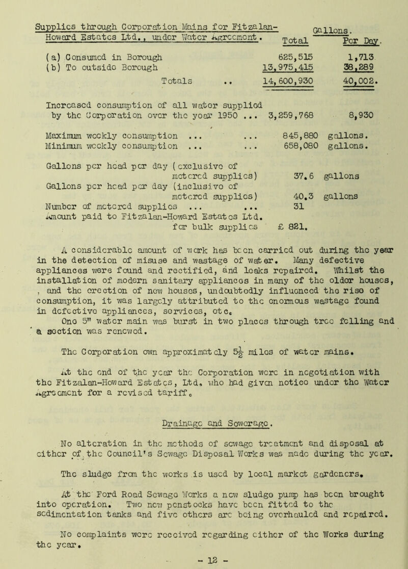 Supplies through Corporation Mains for Fjtzalan- Howard Estates Ltd., under Water Agreement. (a) Consumed in Borough (b) To outsido Borough Totals Increased consumption of all water suppliod Gallons Maximum weekly consumption ... ... Minimum weekly consumption ... Gallons per head per day ( exclusive of metered supplies) Gallons per head per day (inclusivo of metered supplies) Number of metered supplies ... ... amount paid to Bitzalan-Howard Estates Ltd. for bulk supplies Total Per Day 625,515 13,975,415 1,713 38,289 14, 600,930 40,002. 3,259,768 8,930 845,880 658,080 gallons. gallons. 37.6 gallons 40.3 gallons 31 £ 821. A considerable amount of work has been carried out during the year in the detection of misuse and wastage of water. Many defective appliances were found and rectified, and leaks repaired. Whilst the installation of modern sanitary appliances in many of the oldor houses, , and the erection of new houses, undoubtedly influenced the riso of consumption, it was largely attributed to the enormous wastage found in defective appliances, services, etc. Ono 5 water main was burst in two places through tree felling and & section was renewed. The Corporation own approximately 5g- miles of water mains. At the end of the year the Corporation were in negotiation with the Fit zalan-Howard Estates, Ltd, who had given notico under the Water agreement for a revised tariff 0 Drainage and Sower age . No alteration in the methods of sewage treatment and disposal at either of the Council’s Sewage Disposal Works was made during the year. The sludge frem the works is used by local market gardeners. At the Ford Road Sewago Works a new sludgo pump has been brought into operation. Two new penstocks have been fitted to the sedimentation tanks and five others arc being overhauled and repaired. No complaints were received regarding either of the Works during the year.