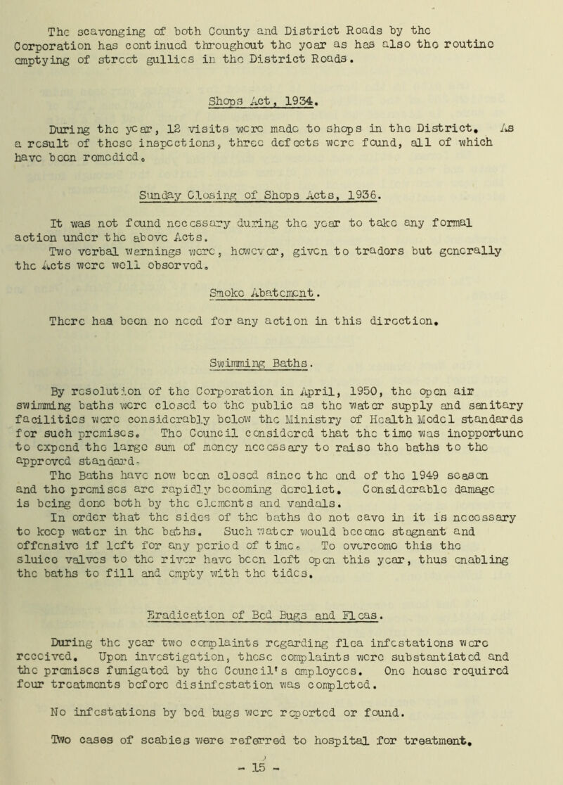 The scavenging of both County and District Roads by the Corporation has continued throughout the yoar as has also tho routino emptying of street gullies in the District Roads. Sherps Act, 1954. During the year, 12 visits were made to shops in the District* As a result of these inspections, three defects were found, all of which have been romcdicd0 Sunday Closing of Shops Acts, 1956. It was not found necessary during the year to take any formal action under the above Acts. Two verbal warnings were, however, given to tradors but generally the Acts were well obsorved. Smoke Abatement. There haa been no need for any action in this direction. Swimming Baths. By resolution of the Corporation in April, 1950, the open air swimming baths were closed to the public as the water supply and sanitary facilities were considerably below the Ministry of Health Model standards for such premises. Tho Council considered that the time was inopportune to expend tho largo sum of money necessary to raiso tho baths to the approved standards The Baths have now been closed since the ond of tho 1949 season and tho premises arc rapidly becoming derelict. Considerable damage is being done both by the elements and vandals. In order that the sides of the baths do not cave in it is necessary to keep water in the baths. Such water would become stagnant and offensive if left for any period of time, To overcome this the sluice valves to the river have been loft open this year, thus enabling the baths to fill and empty with the tides. Eradication of Bed Bugs and Fleas. During the year two complaints regarding flea infestations were received. Upon investigation, these complaints were substantiated and the premises fumigated by the Council’s employees. One house required four treatments before disinfestation was completed. No infestations by bed bugs were reported or found. Two cases of scabies were referred to hospital for treatment.