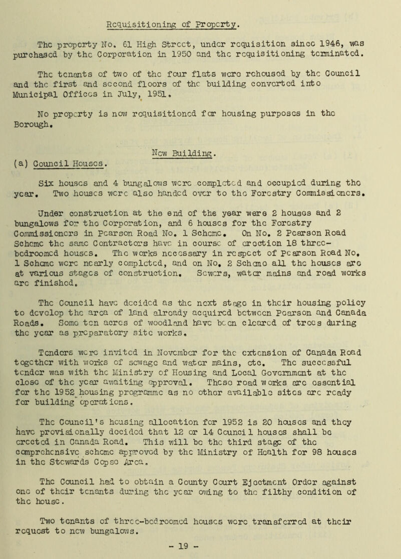 Requisitioning of property. The property No. 61 High Street, under requisition since 1946, -was purchased by the Corporation in 1950 and the requisitioning terminated. The tenants of two of the four flats were rehoused by the Council and the first and second floors of the building converted into Municipal Offices in July, 1951. No property is now requisitioned foe housing purposes in the Borough. New Building. (a) Council Houses. Six houses and 4 bungalows were completed and occupied during the year. Two houses were also handed over to the Forestry Commissioners. Under construction at the end of the year were 2 houses and 2 bungalows for tho Corporation, and 6 houses for the Forestry Commissioners in Pearson Road No. 1 Scheme. On No. 2 Pearson Road Scheme the same Contractors have in course of erection 18 threc- bedroomed houses. The works necessary in respect of Pearson Road No. 1 Scheme were nearly completed, and on No, 2 Scheme all the houses are at various stages of construction. Sewers, water mains and road works arc finished. The Council have decided as the next stage in their housing policy to develop the area of land already acquired between Pearson and Canada Roads. Some ten acres of woodland have been cleared of trees during the year as preparatory site works. Tenders were invited in November for the extension of Canada Road together with works of sewage and water mains, etc. The successful tender was with the Ministry of Housing and Local Government at the close of the year awaiting approval. These road works arc essential for the 1952( housing programme as no other available sites arc ready for building' operations. The Council’s housing allocation for 1952 is 20 houses and they have provisionally decided that 12 or 14 Council houses shall be erected in Canada Road. This will be the third stage of the comprehensive scheme approved by the Ministry of Health for 98 houses in the Stewards Cep so Area. The Council had to obtain a County Court Ejectment Order against one of their tenants during the year owing to the filthy condition of the house. Two tenants of three-bed roomed houses were transferred at their request to new bungalows.