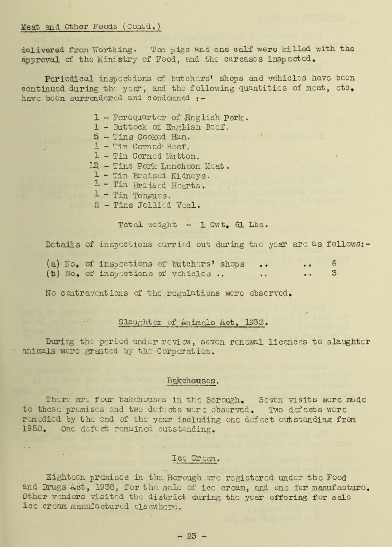 Meat and Other Foods (Contd,) delivered from Worthing, Ten pigs and one calf were killGd with the approval of the Ministry of Food, and the carcases inspected. Periodical inspections of butchers’ shops and vehicles have been continued during the year, and the following quantities of moat, etc, have been surrendered and condemned :- 1 1 5 1 1 IS 1 1 2 - Forequarter of English Pork. - Buttock of English Beef. -Tins Cooked Ham. - Tin Corned- Beef. - Tin Corned Mutton. - Tins Pork Luncheon Meat. - Tin Braised Kidneys. - Tin Braised Hearts. - Tin Tongues. - Tins Jellied Veal. Total weight - 1 Cwt, 61 Lbs. Details of inspections carried out during the year arc as follows: - (a) No. of inspections of butchers’ shops .. .. 6 (b) No. of inspections of vehicles .. .. .. 3 No contraventions of the regulations were observed. Slaughter of Animals Act, 1935. During the period under review, seven renewal licences to slaughter animals were granted by the. Corporation. Bakehouses. There are four bakehouses in the Borough, Scvon visits were made to these premises and two defects were observed. Two defects were remedied by the end of the year including one defect outstanding from 1950. One defect remained outstanding. Ice Cream. Eighteen premises in the Borough arc registered under the Food and Drugs ivet, 1938, for the sale of ice cream, and one for manufacture. Other vendors visited the district during the year offering for sale ice cream manufactured clsewhcrc0