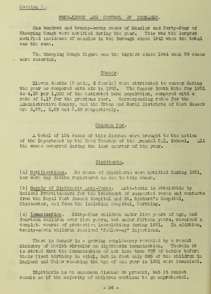 PREVALENCE AND CONTROL OF DISEASES. One hundred and twenty-seven cases of Measles and forty-four of Whooping Gough were notified during the year. This was the largest notified incidence of measles in the Borough since 1941 when the total was the same. The Whooping Cough figure was the highest since 1944 when 56 cases were recorded. Cancer. Eleven deaths (5 male, 6 female) were attributed to cancer during the year as compared with six in 1950, The Cancor Death Rate for 1951 is 4,15 per 1,000 of the estimated home population, compared with a rate of 2,17 for the previous year. Corresponding rates for the Administrative County, and the Urban and Rural Districts of West Sussex arc 2,57., 2,82 and 2,28 respectively. Chicken Pox. A total of 124 cases of this disease were brought to tho notice of the Department by.the Head Teacher of the Arundel C.E. School, All the cases occurred during the last quarter of the year. Diphtheria. (a) Notifications. No cases of diphtheria were notified during 1951, nor were any deaths registered as due to this cause. (b) Supply of Diphtheria ^uiti-Toxino Anti-toxin is obtainable by Medical Practitioners for the treatment of suspected cases and contacts from the Royal West Sussex Hospital and St. Richard’s Hospital, Chichester, and from the Isolation Hospital, Worthing. ( c) Immunisation. Sixty-four children under five y ars of age, and fourteen children over five years, but under fifteen years, received a complete course of protective inoculations during 1951. In addition, twenty-seven children received ’follow-up’ injections. There is danger in a growing complacency revealed by a recent Ministry of Health circular on diphtheria immunisation. Therein it is stated that the immunisation of net less than 75$ of babies before their first birthday is vital, but in fact only 28$ of the children in England and Wales reaching the age of one year in 1951 were immunised. Diphtheria is an uncommon disease at present, but it cannot remain so if the majority of children continue to go unprotected.