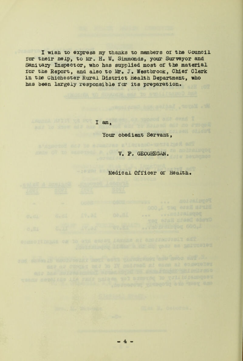 I wish to express my thanks to members or tbe Council ror their help, to Mr. H. V/. Simmonds, your Surveyor and Sanitary Inspector who has supplied most oi' the material tor the Report, and also to Mr. J, Westbrook, Chier Clerk in tbe ohicnester Rural District Health Department, who has been largely responsible roc its preparation. I am. Your obedient Servant, V. P. GEOGHEGAN . Medical Officer or Health