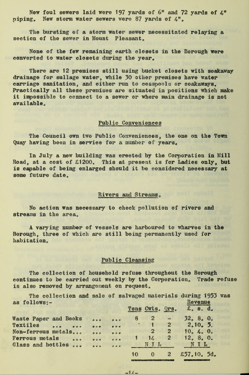 New foul sewers laid were 197 yards of 6” and 72 yards of 4 piping. New storm water sewers were 87 yards of 4”. The bursting of a storm water sewer necessitated relaying a section of the sewer in Mount Pleasant, None of the few remaining earth closets in the Borough were converted to water closets during the year. There are 12 premises still using bucket closets with soakaway drainage for sullage water, while 30 other premises have water carriage sanitation, and either run to cesspools or soakaways. Practically all these premises are situated in positions which make it impossible to connect to a sewer or where main drainage is not available. Public Conveniences The Council own two Public Conveniences, the one on the Town Quay having been in service for a number of years. In July a new building was erected by the Corporation in Mill Road, at a cost of £1200. This at present is for Ladies only, but is capable of being enlarged should it be considered necessary at some future date. Rivers and Streams, No action was necessary to check pollution of rivers and streams in the area, A varying number of vessels are harboured to wharves in the Borough, three of which are still being permanently used for habitation. Public Cleansing The collection of household refuse throughout the Borough continues to be carried out weekly by the Corporation, Trade refuse is also removed by arrangement on request. The collection and sale of salvaged materials during 1953 was as follows:- Tons Cwts, Revenue £. s„ d. Waste Paper and Books c o o o o c 8 2 «= 32. 8. 0. Textiles ... ... 0 0 9 t o o o 1 2 2.10. 5. Non-ferrous metals... e o o O O 0 2 2 10. 4* 0. Ferrous metals ... Glass and bottles ... O o o 0 9 0 coo o o o 14 NIL 2 12. 8. 0. NIL 10 0 2 £57.10. 5d