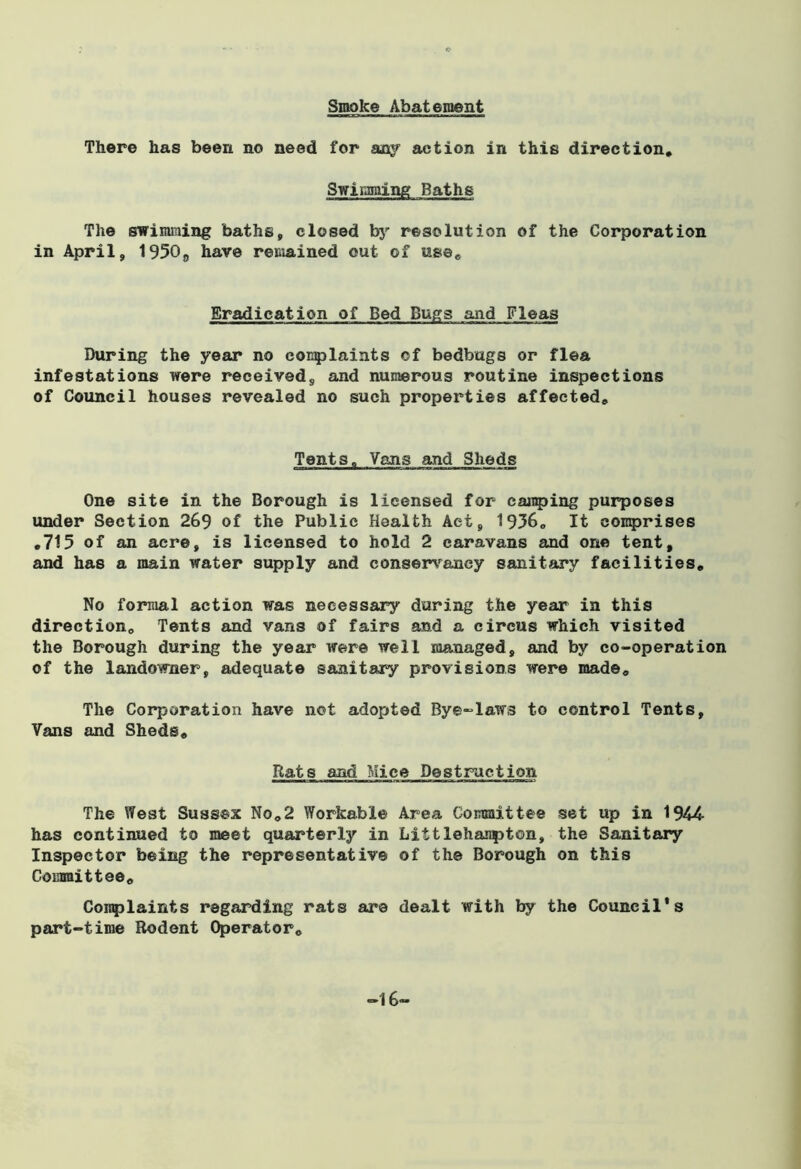 Smoke Abateraent There has been no need for any action in this direction. Swimming Baths The swimming baths, closed by resolution of the Corporation in April, 1950„ have remained out of use. Eradication of Bed Bugs and Fleas During the year no complaints ©f bedbugs or flea infestations were received, and numerous routine inspections of Council houses revealed no such properties affected. Tents, Vans and Sheds One site in the Borough is licensed for camping purposes under Section 269 of the Public Health Act, 1936. It comprises .715 of an acre, is licensed to hold 2 caravans and one tent, and has a main water supply and conservancy sanitary facilities. No formal action was necessary during the year in this direction. Tents and vans of fairs and a circus which visited the Borough during the year were well managed, and by co-operation of the landowner, adequate sanitary provisions were made. The Corporation have not adopted Bye-laws to control Tents, Vans and Sheds. Rats and Mice Destruction The West Sussex No.2 Workable Area Committee set up in 1944 has continued to meet quarterly in Littlehanpton, the Sanitary Inspector being the representative of the Borough on this Committee. Complaints regarding rats are dealt with by the Council's part-time Rodent Operator. -16