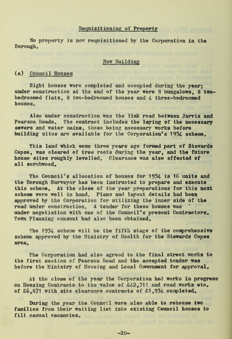 Requisitioning of Property No property is now requisitioned by the Corporation in the Borough,, New Building (a) Council Houses Eight houses were completed and occupied during the year; under construction at the end of the year were 8 bungalows, 8 two- bedroomed flats, 8 two-bedroomed houses and 4 three-bedroomed houses. Also under construction was the link road between Jarvis and Pearson Roads, The contract includes the laying of the necessary sewers and water mains, these being necessary works before building sites are available for the Corporation’s 1954 scheme. This land which some three years ago formed part of Stewards Copse, was cleared of tree roots during the year, and the future house sites roughly levelled. Clearance was also effected of all scrubwood. The Council’s allocation of houses for 1954 is 16 units and the Borough Surveyor has been instructed to prepare and execute this scheme. At the close of the year preparations for this next scheme were well in hand. Plans and layout details had been approved by the Corporation for utilizing the inner side of the road under construction, A tender for these houses was ’ under negotiation with one of the Council’s present Contractors, Town Planning consent had also been obtained. The 1954 scheme will be the fifth stage of the comprehensive scheme approved by the Ministry of Health for the Stewards Copse area. The Corporation had also agreed to the final street works to the first section of Pearson Road and the accepted tender was before the Ministry of Housing and Local Government for approval. At the close of the year the Corporation had works in progress on Housing Contracts to the value of £42,311 and road works etc, of £6,871 with site clearance contracts of £1,934 completed. During the year the Council were also able to rehouse two families from their waiting list into existing Council houses to fill casual vacancies. ~20~