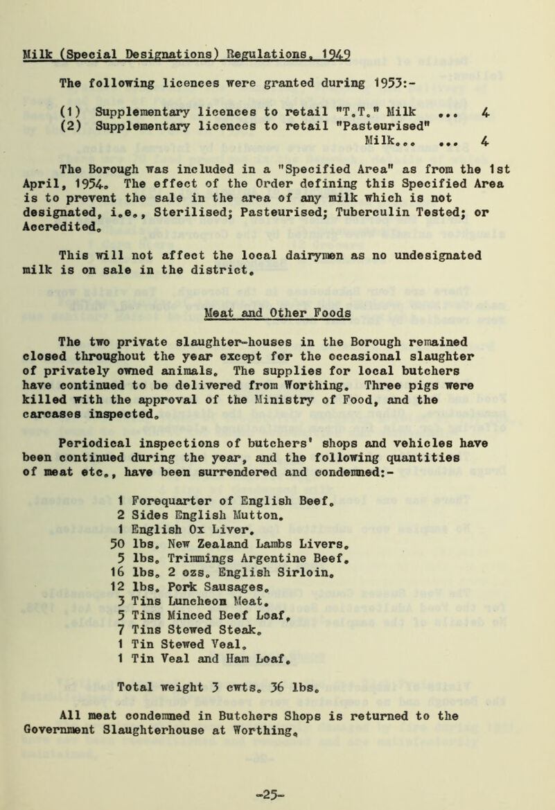 Milk (Special Designations) Regulations, 1949 The following licences were granted during 1953:- (1) Supplementary licences to retail T.T. Milk ... 4 (2) Supplementary licences to retail Pasteurised Milk... ••• 4 The Borough was included in a Specified Area as from the 1st April, 1954* The effect of the Order defining this Specified Area is to prevent the sale in the area of any milk which is not designated, i.e., Sterilised; Pasteurised; Tuberculin Tested; or Accredited. This will not affect the local dairymen as no undesignated milk is on sale in the district. Meat and Other Poods The two private slaughter-houses in the Borough remained closed throughout the year except for the occasional slaughter of privately owned animals. The supplies for local butchers have continued to be delivered from Worthing. Three pigs were killed with the approval of the Ministry of Food, and the carcases inspected. Periodical inspections of butchers' shops and vehicles have been continued during the year, and the following quantities of meat etc., have been surrendered and condemned:- 1 Forequarter of English Beef. 2 Sides English Mutton. 1 English Ox Liver. 50 lbs. New Zealand Lambs Livers. 5 lbs. Trimmings Argentine Beef. 16 lbs. 2 ozs. English Sirloin. 12 lbs. Pork Sausages. 3 Tins Luncheon Meat. 5 Tins Minced Beef Loaf, 7 Tins Stewed Steak. 1 Tin Stewed Veal. 1 Tin Veal and Ham Loaf, Total weight 3 ewts. 36 lbs. All meat condemned in Butchers Shops is returned to the Government Slaughterhouse at Worthing, “25-