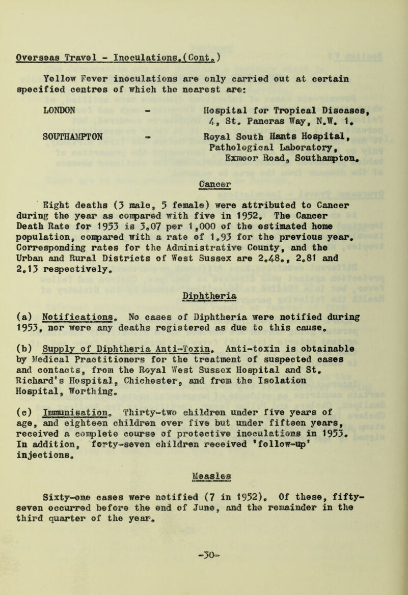 Overseas Travel - Inoculations,(Cont.) Yellow Fever inoculations are only carried out at certain specified centres of which the nearest are: LONDON - Hospital for Tropical Diseases, 4-# St. Paneras Way, N.W. 1, SOUTHAMPTON - Royal South Hants Hospital, Pathological Laboratory, Exmoor Road, Southampton* Cancer Eight deaths (3 male, 5 female) were attributed to Cancer during the year as compared with five in 1952. The Cancer Death Rate for 1953 is 3.07 per 1,000 of the estimated home population, compared with a rate of 1.93 for the previous year. Corresponding rates for the Administrative County, and the Urban and Rural Districts of West Sussex are 2.48., 2.81 and 2.13 respectively. Diphtheria (a) Notifications. No cases of Diphtheria were notified during 1953, nor were any deaths registered as due to this cause. (b) Supply of Diphtheria Anti-Toxin. Anti-toxin is obtainable by Medical Practitioners for the treatment of suspected cases and contacts, from the Royal West Sussex Hospital and St. Richard's Hospital, Chichester, and from the Isolation Hospital, Worthing. (e) Immunisation. Thirty-two children under five years of age, and eighteen children over five but under fifteen years, received a complete course of protective inoculations in 1953. In addition, forty-seven children received * follow-up’ injections. Measles Sixty-one cases were notified (7 in 1952). Of these, fifty- seven occurred before the end of June, and the remainder in the third quarter of the year. -30-