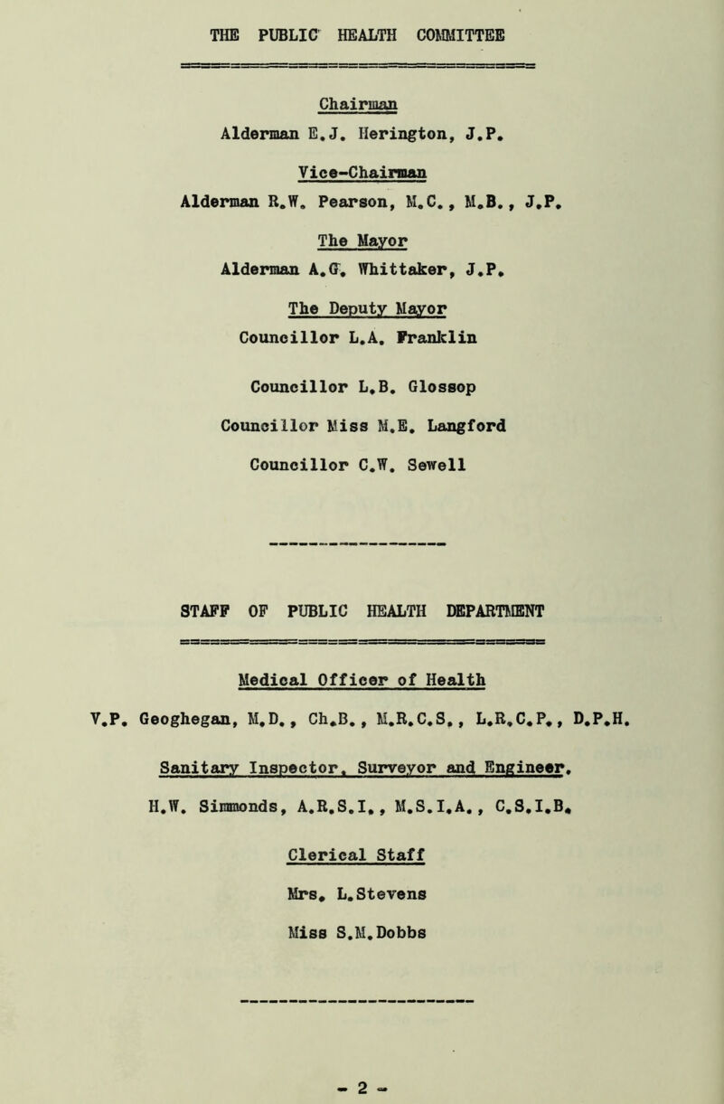 THE PUBLIC' HEALTH COMMITTEE Chairman Alderman E.J. Ilerington, J.P. Vice-Chairman Alderman R.W. Pearson, M.C., M.B., J.P. The Mayor Alderman A.Cf. Whittaker, J.P. The Deputy Mayor Councillor L.A. Franklin Councillor L.B. Glossop Councillor Miss M.E. Langford Councillor C.W. Sewell STAFF OF PUBLIC HEALTH DEPARTMENT Medical Officer of Health V.P. Geoghegan, M.D., Ch.B., M.R.C.S,, L.R.C.P., D.P.H. Sanitary Inspector. Surveyor and Engineer. H.W. Simmonds, A.R.S.I., M.S.I.A., C.S.I.B* Clerical Staff Mrs* L.Stevens Miss S.M. Dobbs 2