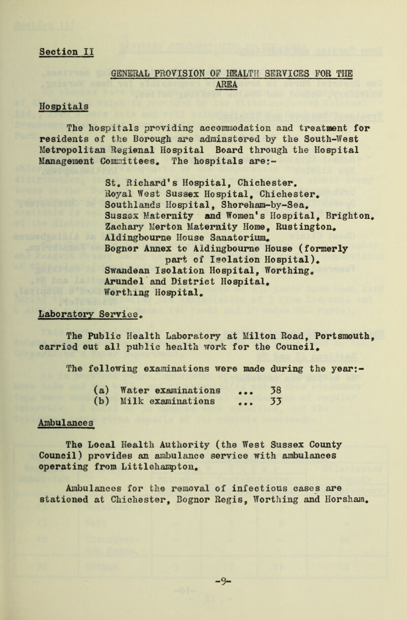 GENERAL PROVISION OF HEALTH SERVICES FOR TIIE AREA Hospitals The hospitals providing accommodation and treatment for residents of the Borough are adrainstered by the South-West Metropolitan Regional Hospital Board through the Hospital Management Committees* The hospitals are;- St. Richard’s Hospital, Chichester. Royal West Sussex Hospital, Chichester. Southlands Hospital, Shoreham-by-Sea. Sussex Maternity and Women's Hospital, Brighton. Zachary Merton Maternity Home, Rustington. Aldingbourne House Sanatorium* Bognor Annex to Aldingbourne House (formerly part of Isolation Hospital). Swandean Isolation Hospital, Worthing. Arundel and District Hospital. Worthing Hospital. Laboratory Service. The Public Health Laboratory at Milton Road, Portsmouth, carried out all public health work for the Council* The following examinations wore made during the year:- (a) Water examinations ... 38 (b) Milk examinations ... 33 Ambulances The Local Health Authority (the West Sussex County Council) provides an ambulance service with ambulances operating from Littlehampton. Ambulances for the removal of infectious cases are stationed at Chichester, Bognor Regis, Worthing and Horsham. -9-