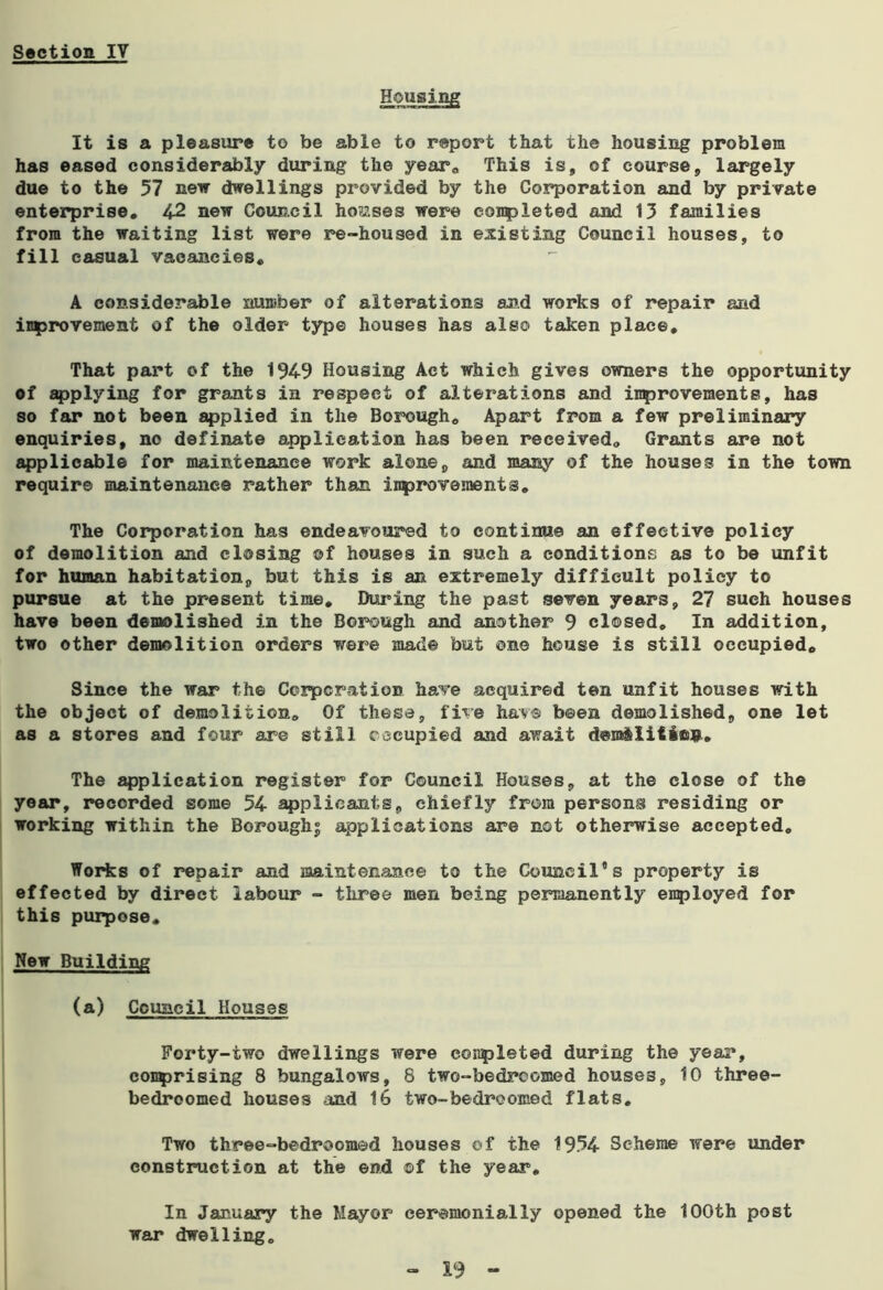 Housing It is a pleasure to be able to report that the housing problem has eased considerably during the year. This is, of course, largely due to the 57 new dwellings provided by the Corporation and by private enterprise. 42 new Council houses were completed and 13 families from the waiting list were re-housed in existing Council houses, to fill casual vacancies. A considerable number of alterations and works of repair and inprovement of the older type houses has also taken place. That part of the 1949 Housing Act which gives owners the opportunity of applying for grants in respect of alterations and improvements, has so far not been applied in the Borough. Apart from a few preliminary enquiries, no definate application has been received. Grants are not applicable for maintenance work alone, and many of the houses in the town require maintenance rather than inprovements. The Corporation has endeavoured to continue an effective policy of demolition and closing ©f houses in such a conditions as to be unfit for human habitation, but this is an extremely difficult policy to pursue at the present time. During the past seven years, 27 such houses have been demolished in the Borough and another 9 closed. In addition, two other demolition orders were mad© but one house is still occupied. Since the war the Corporation have acquired ten unfit houses with the object of demolition. Of these, five have been demolished, one let as a stores and four are still occupied and await dera&Iitiojj.. The application register for Council Houses, at the close of the year, recorded some 54 applicants, chiefly from persons residing or working within the Borough^ applications are not otherwise accepted. Works of repair and maintenance to the Council's property is effected by direct labour - three men being permanently employed for this purpose. New Building (a) Council Houses Forty-two dwellings were eosspleted during the year, comprising 8 bungalows, 8 two-bedrcomed houses, 10 three- bedroomed houses and 16 two-bedroomed flats. Two three-bedroomed houses of the 1934 Scheme were under construction at the end ©f the year. In January the Mayor ceremonially opened the 100th post war dwelling.