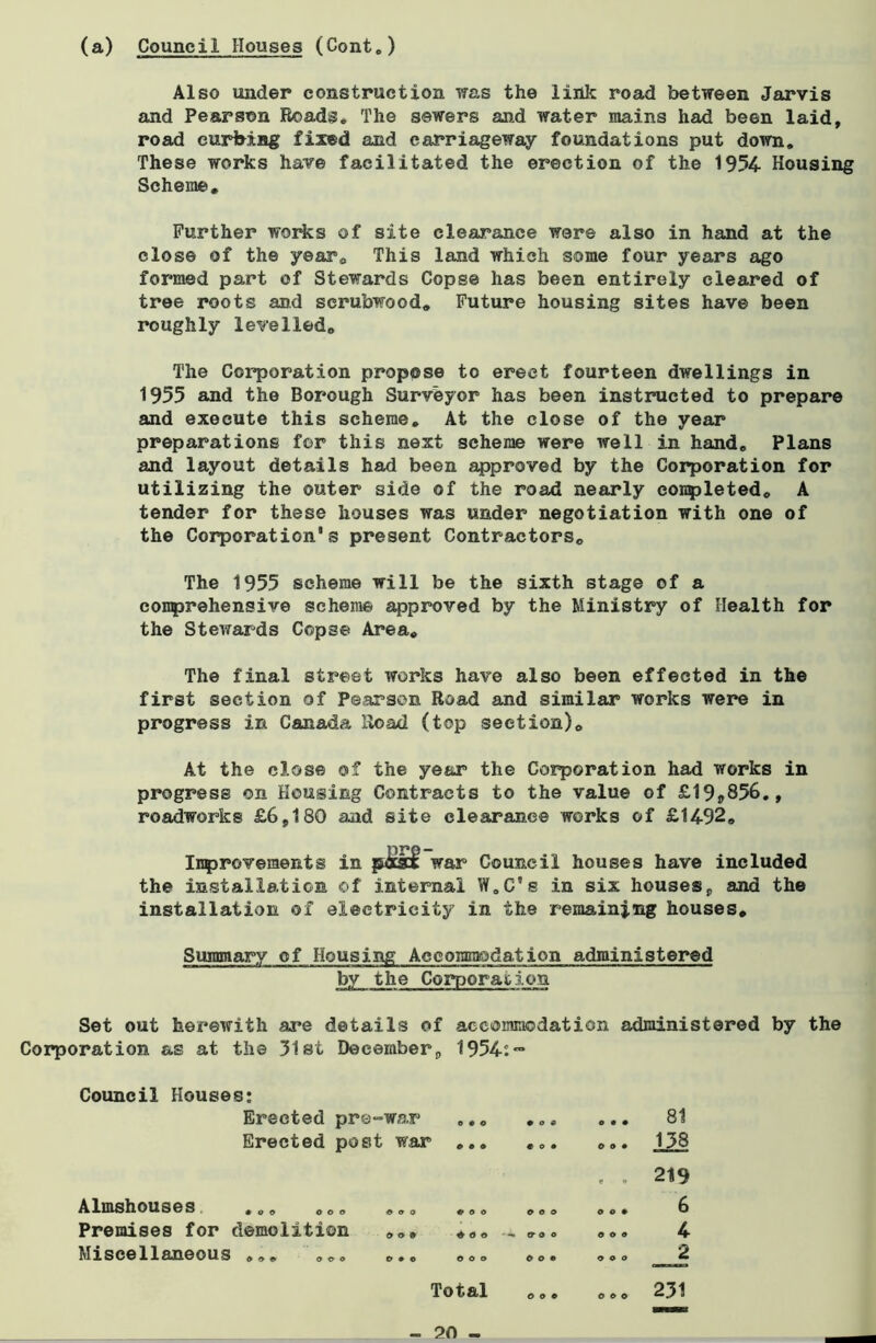 (a) Council Houses (Cont0) Also under construction was the link road between Jarvis and Pearson Roads. The sewers and water mains had been laid, road curbing fixed and carriageway foundations put down. These works have facilitated the erection of the 1954- Housing Scheme. Further works of site clearance were also in hand at the close of the year. This land which some four years ago formed part of Stewards Copse has been entirely cleared of tree roots and scrubwood. Future housing sites have been roughly levelled. The Corporation propose to erect fourteen dwellings in 1955 and the Borough Surveyor has been instructed to prepare and execute this scheme. At the close of the year preparations for this next scheme were well in hand. Plans and layout details had been approved by the Corporation for utilizing the outer side of the road nearly completed. A tender for these houses was under negotiation with one of the Corporation’s present Contractors. The 1955 scheme will be the sixth stage of a comprehensive scheme approved by the Ministry of Health for the Stewards Copse Area. The final street works have also been effected in the first section of Pearson Road and similar works were in progress in Canada Road (top section). At the close of the year the Corporation had works in progress on Housing Contracts to the value of £19ff856., roadworks £6,180 and site clearance works of £1492. Improvements in pdcsot: war Council houses have included the installation of internal W.C’s in six houses, and the installation of electricity in the remaining houses. Summary of Housing Accommodation administered by the Corporation Set out herewith are details of accommodation administered by the Corporation as at the 51st December, 1954:™ Council Houses: Erected pre-war Erected post war Almshouses ... ... Premises for demolition Miscellaneous ... ... * o o *00 9 O 9 ♦(Jo 0 9 0 OOO Total - 20 - 00c €09 000 ' — 9 0 0 o o e one O on o o e 000 000 81 138 219 6 4 J. 231