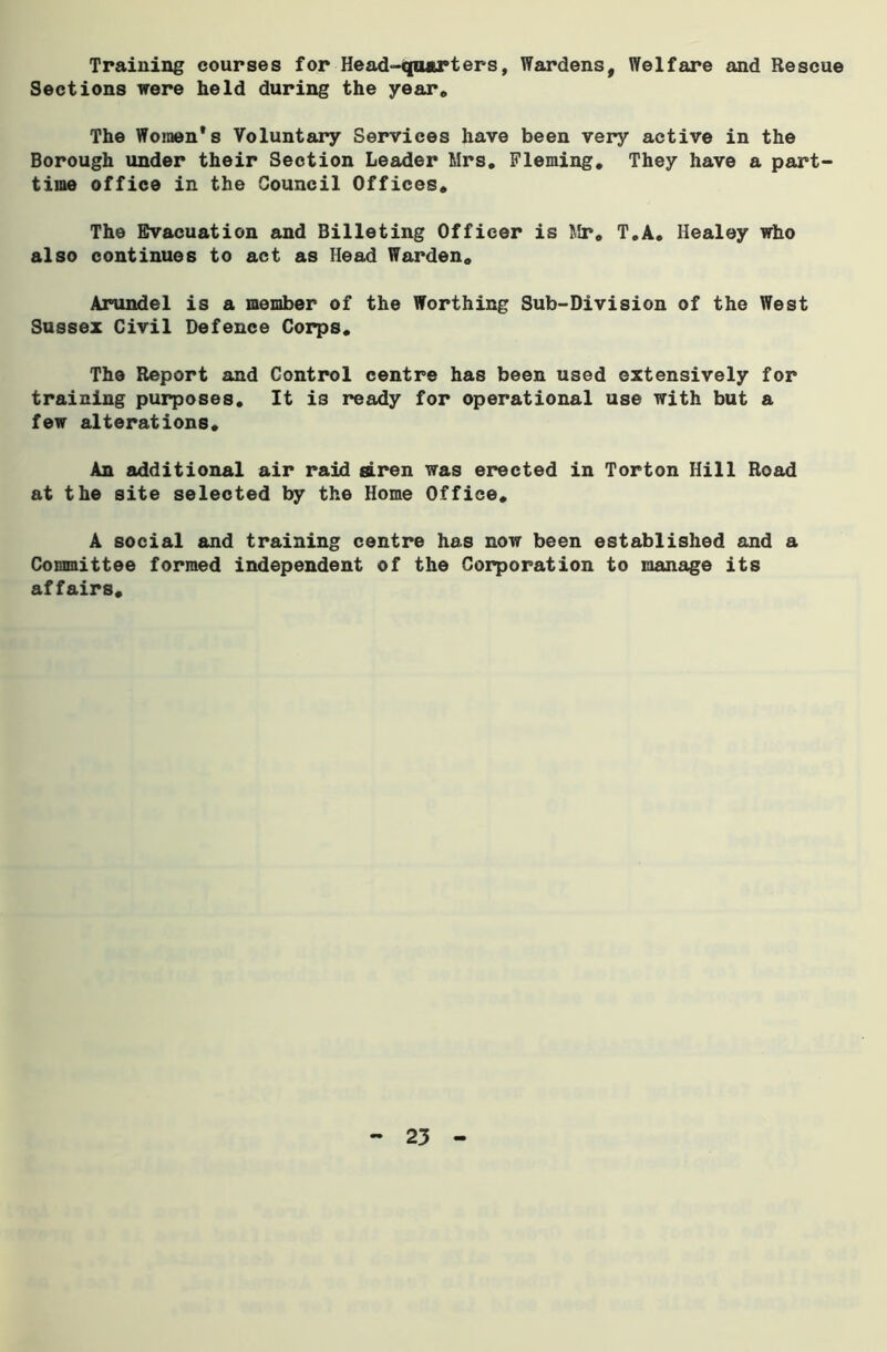 Training courses for Head-quarters, Wardens, Welfare and Rescue Sections were held during the year* The Women's Voluntary Services have been very active in the Borough under their Section Leader Mrs, Fleming, They have a part- time office in the Council Offices, The Evacuation and Billeting Officer is Mr, T.A. Healey who also continues to act as Head Warden, Arundel is a member of the Worthing Sub-Division of the West Sussex Civil Defence Corps, The Report and Control centre has been used extensively for training purposes. It is ready for operational use with but a few alterations. An additional air raid siren was erected in Torton Hill Road at the site selected by the Home Office, A social and training centre has now been established and a Committee formed independent of the Corporation to manage its affairs.