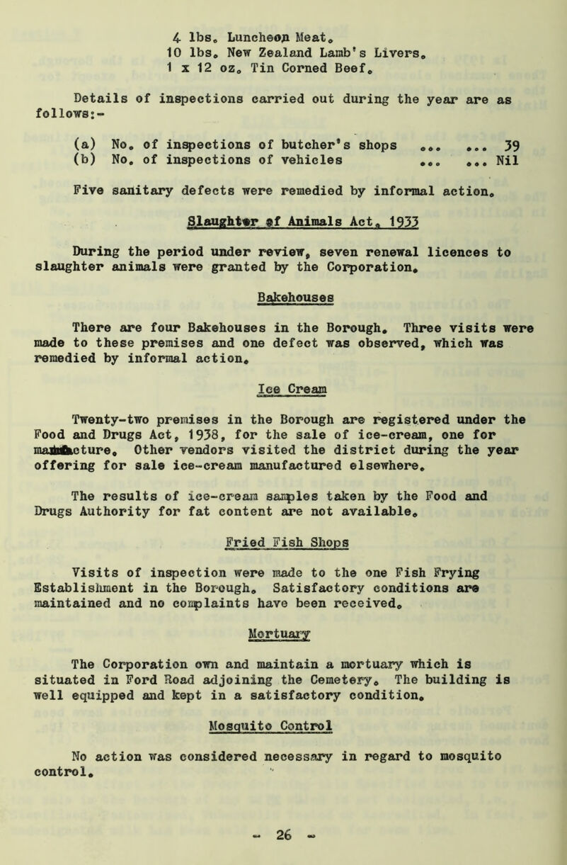 4- lbs. Luncheon Meat. 10 lbs. New Zealand Lamb's Livers. 1 x 12 oz0 Tin Corned Beef. Details of inspections carried out during the year are as follows:- (a) No* of inspections of butcher’s shops ... ... 39 (b) No. of inspections of vehicles ... ... Nil Five sanitary defects were remedied by informal action. Slaughter af Animals Act. 1933 During the period under review, seven renewal licences to slaughter animals were granted by the Corporation. Bakehouses There are four Bakehouses in the Borough. Three visits were made to these premises and one defect was observed, which was remedied by informal action. Ice Cream Twenty-two premises in the Borough are registered under the Food and Drugs Act, 1938, for the sale of ice-cream, one for maiMketure. Other vendors visited the district during the year offering for sale ice-cream manufactured elsewhere. The results of ice-cream samples taken by the Food and Drugs Authority for fat content are not available. Fried Fish Shops Visits of inspection were made to the one Fish Frying Establishment in the Borough. Satisfactory conditions are maintained and no conplaints have been received. The Corporation own and maintain a mortuary which is situated in Ford Road adjoining the Cemetery. The building is well equipped and kept in a satisfactory condition. Mosquito Control No action was considered necessary in regard to mosquito control.