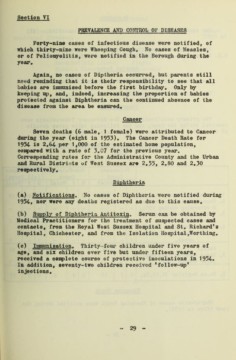 PREVALENCE AND CONTROL OF DISEASES Forty-nine cases of infectious disease were notified, of which thirty-nine were Whooping Cough, No cases of Measles, or of Poliomyelitis, were notified in the Borough during the year. Again, no cases of Diptheria occurred, but parents still need reminding that it is their responsibility to see that all babies are immunised before the first birthday. Only by keeping up, and, indeed, increasing the proportion of babies protected against Diphtheria can the continued absence of the disease from the area be ensured. Cancer Seven deaths (6 wale, 1 female) were attributed to Cancer during the year (eight in 1953), The Cancer Death Rate for 1954 is 2,64 per 1,000 of the estimated home population, compared with a rate of 3,07 for the previous year. Corresponding rates for the Administrative County and the Urban and Rural Districts of West Sussex are 2,55, 2,80 and 2,30 respectively. Diphtheria (a) Notifications. No eases of Diphtheria were notified during 1954, nor were any deaths registered as due to this cause, (b) 3upply of Diphtheria Antitoxin. Serum can be obtained by Medical Practitioners for the treatment of suspected cases and contacts, from the Royal West Sussex Hospital and St, Richard's Hospital, Chichester, and from the Isolation Hospital,Worthing, (c) Immunisation, Thirty-four children under five years of age, and six children over five but under fifteen years, received a complete course of protective inoculations in 1954o In addition, seventy-two children received 'follow-up* injections.