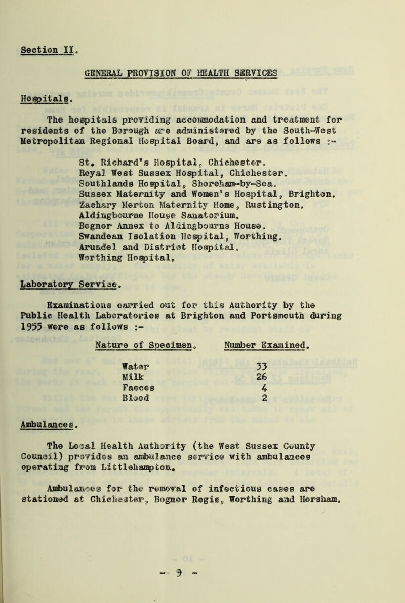 GENERAL PROVISION OF HEALTH SERVICES Hospitals,, The hospitals providing accommodation and treatment for residents of the Borough are administered by the South-West Metropolitan Regional Hospital Board9 and are as follows St. Richard's Hospital, Chichester, Royal West Sussex Hospital, Chichester. Southlands Hospital, Shoreham-by-Sea. Sussex Maternity and Women's Hospital, Brighton. Zachary Merton Maternity Home, Rustington. Aldingboume House Sanatorium, Bognor Annex to Aidingbourne House. Swandean Isolation Hospital, Worthing. Arundel and District Hospital. Worthing Hospital. Laboratory Service. Examinations carried out for this Authority by the Public Health Laboratories at Brighton and Portsmouth during 1955 were as follows Ambulances. The Local Health Authority (the West Sussex County Council) provides an ambulance service with ambulances operating from Littlehampcon. Ambulances for the removal of infectious cases are stationed at Chichester, Bognor Regis, Worthing and Horsham. Nature of Specimenc Number Examined. Water Milk Faeces Blood 35 26 4 2