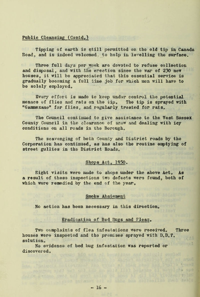 Tipping of earth is still permitted on th© old tip in Canada Road, and is indeed welcomed, to help in levelling the surface. Three full days per week are devoted to refuse collection and disposal, and with tile erection since the war of 230 new houses, it will be appreciated that this essential service is gradually becoming a full time job for which men will have to be solely employed,, Every effort is mad© to keep undyr control the potential menace of flies and rat3 on the tip. The tip is sprayed with Gammexan©” for flies, and regularly treated for rats. The Council continued to give assistance to the West Sussex County Council in the clearance of snow and dealing with icy conditions on all roads in the Borough* The scavenging ©f both County and District roads by the Corporation has continued, as has also the routine ©nptying of street gullies in th© District Roads, Shops Act, 1950. ttivi n ijrr-» « Liwaa-st-Mi JimnaHm 11 iyn Eight visits were made to shops under the above Act, As a result of these inspections two defects were found, both of which w©re remedied by the end of the year. Smoke Abatement No action has been necessary in this direction. Eradication of Bed Bugs and Fleas, Two complaints of flea infestations were received. Three houses were inspected and the premises sprayed with D„D0T, solution. No evidence of bed bug infestation was reported or discovered.