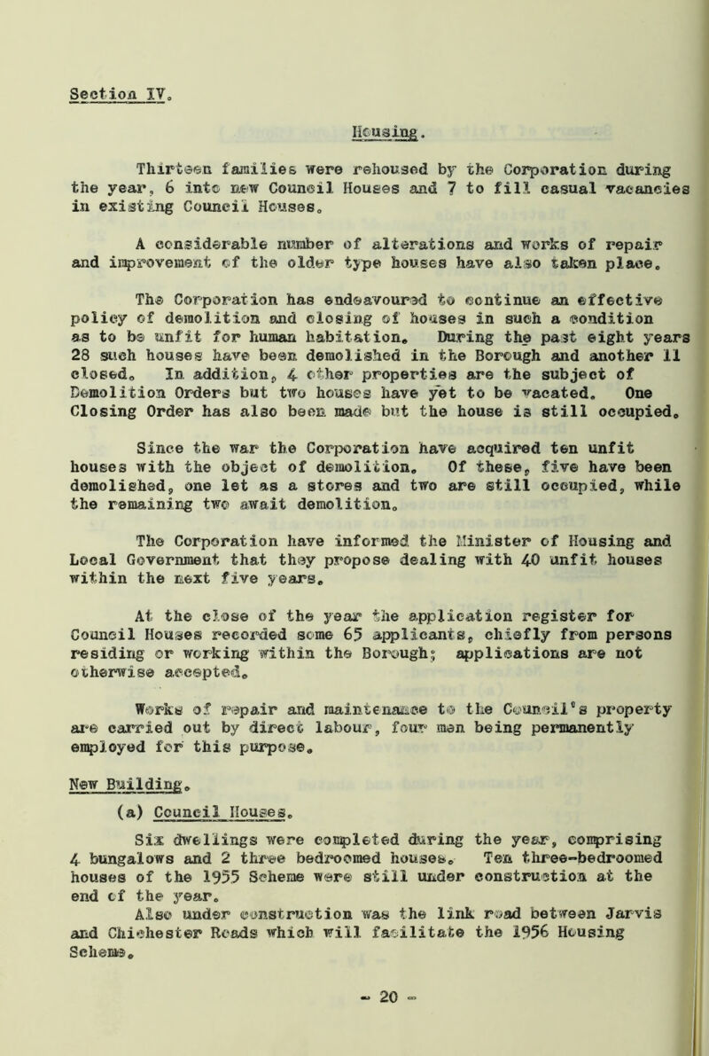 Housing. Thirteen families were rehoused by the Corporation during the year, 6 into new Council Houses and 7 to fill casual vacancies in existing Council Houses. A considerable number of alterations and works of repair and improvement of the older type houses have also taken place. The Corporation has endeavoured to continue an effective policy of demolition and closing of houses in such a condition as to be unfit for human habitation* During the past eight year 28 such houses have been demolished in the Borough and another 11 closed* In, addition, 4 other properties are the subject of Demolition Orders but two houses have yet to be vacated. One Closing Order has also been made but the house is still occupied* Since the war the Corporation have acquired ten unfit houses with the object of demolition. Of these* five have been demolished, one let as a stores and two are still occupied, while the remaining two await demolition. The Corporation have informed, the Minister of Housing and Local Government that they propose dealing with 40 unfit houses within the next five years. At the close of the year the application register for Couneil Houses recorded some 65 applicants, chiefly from persons residing or working within the Borough; applications are not otherwise accepted* Works of repair and maintenance t® the Councilcs property are carried out by direct labour, four men being permanently employed for this purpose. New Building, (a) Council Houses, Six dwellings were completed during the year, comprising 4 bungalows and 2 three bedroomed houses. Ten three-bedroomed houses of the 1955 Scheme ware still under construction at the end cf the year. Also under construction was the link road between Jarvis and Chichester Roads which will facilitate the 1956 Housing Schema,