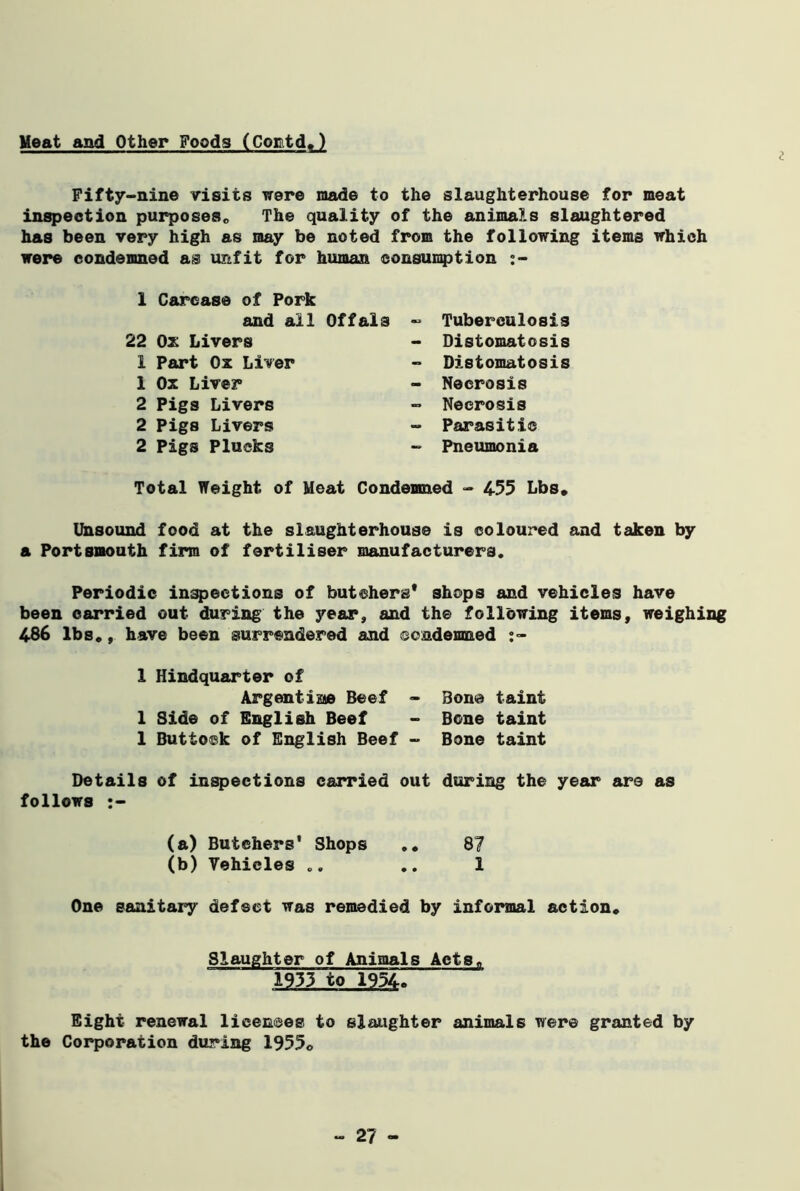 Meat and Other Foods (Cortd.) i Fifty-nine visits were made to the slaughterhouse for meat inspection purposes,, The quality of the animals slaughtered has been very high as may be noted from the following items which were condemned as unfit for human consumption 1 Carcase of Pork and all Offals 22 Ox Livers 1 Part Ox Liver 1 Ox Liver 2 Pigs Livers 2 Pigs Livers 2 Pigs Plucks Tuberculosis Distomatosis Distomatosis Necrosis Necrosis Parasitic Pneumonia Total Weight of Meat Condemned - 455 Lbs. Unsound food at the slaughterhouse is coloured and taken by a Portsmouth firm of fertiliser manufacturers. Periodic inspections of butchers* shops and vehicles have been carried out during the year, and the following items, weighing 486 lbs., have been surrendered and condemned 1 Hindquarter of Argentine Beef - Bon© taint 1 Side of English Beef - Bone taint 1 Buttock of English Beef - Bone taint Details of inspections carried out during the year are as follows (a) Butchers' Shops 87 (b) Vehicles .. .. 1 One sanitary defect was remedied by informal action. Slaughter of Animals Acts. 1933 to 1954. Eight renewal licences to slaughter animals were granted by the Corporation during 1955©