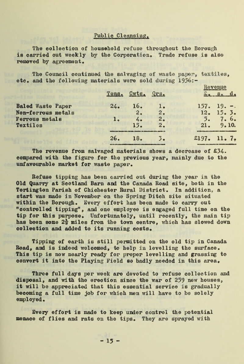 Public Cleansing. The collection of household refuse throughout the Borough is carried out weekly by the Corporation* Trade refuse is also removed by agreement. The Council continued the salvaging of waste pape;?, textiles, etc. and the following materials were sold during 1956;- Tons. Cwts^ Revenue 3 ft Baled Waste Paper to • 16. 1. 157. 19. —. Non-ferrous metals 2. 2. 12. 15. 3. Ferrous metals 1. 4-» 2. 3. 7. 6. Textiles 15. 2. 21. 9. 10. 26. 18. 3. £197. 11. 7, The revenue from salvaged materials shows a decrease of £34. compared with the figure for the previous year, mainly due to the unfavourable market for waste paper. Refuse tipping has been carried out during the year in the Old Quarry at Scotland Barn and the Canada Road site, both in the Tortington Parish of Chichester Rural District. In addition, a start was made in November on the Spring Ditch site situated within the Borough. Every effort has been made to carry out ’’controlled tipping, and one employee is engaged full time on the tip for this purpose. Unfortunately, until recently, the main tip has been some 2\ miles from the town centre, which has slowed down collection and added to its running costs0 Tipping of earth is still permitted on the old tip in Canada Road, and is indeed welcomed, to help in levelling the surface. This tip is now nearly ready for proper levelling and grassing to convert it into the Playing Field so badly needed in this area. Three full days per week are devoted to refuse collection and disposal, and with the erection since the war of 259 new houses, it will be appreciated that this essential service is gradually becoming a full time job for which men will have to be solely employed. Every effort is made to keep under control the potential menace of flies and rats on the tips. They are sprayed with