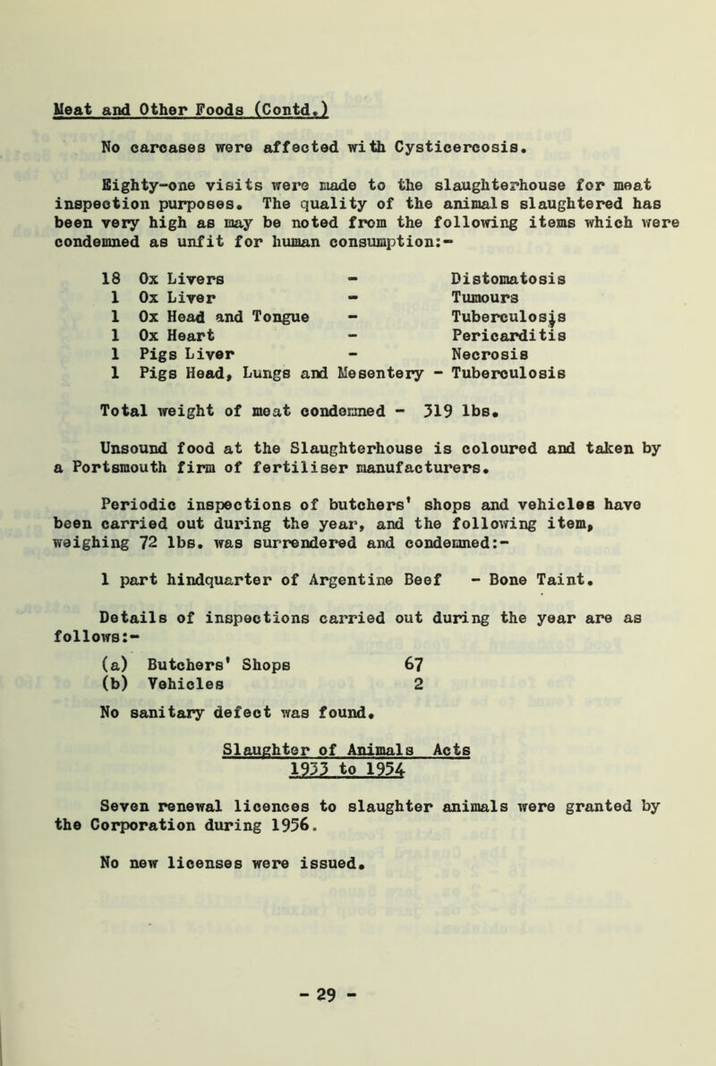 Meat and Other Foods (Contd.) No carcases were affected with Cysticercosis. Eighty-one visits were made to the slaughterhouse for meat inspection purposes. The quality of the animals slaughtered has been very high as may be noted from the following items which were condemned as unfit for human consumption:- 18 Ox Livers 1 Ox Liver 1 Ox Head and Tongue 1 Ox Heart 1 Pigs Liver 1 Pigs Head, Lungs and - Bistomatosis - Tumours - Tuberculoses Pericarditis Necrosis Mesentery - Tuberculosis Total weight of meat condemned - 519 lbs. Unsound food at the Slaughterhouse is coloured and taken by a Portsmouth firm of fertiliser manufacturers. Periodic inspections of butchers' shops and vehicles have been carried out during the year, and the following item, weighing 72 lbs. was surrendered and condemned 1 part hindquarter of Argentine Beef - Bone Taint. Details of inspections carried out during the year are as follows:- (a) Butchers' Shops 67 (b) Vehicles 2 No sanitary defect was found. Slaughter of Animals Acts 1935 to 1954 Seven renewal licences to slaughter animals were granted by the Corporation during 1956, No new licenses were issued.