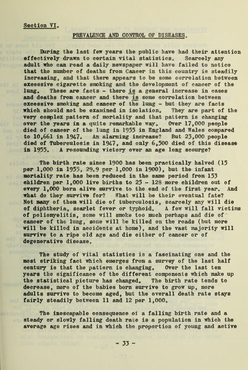 PREVALENCE AND CONTROL OF DISEASES. During the last few years the public have had their attention effectively drawn to certain vital statistics. Scarcely any adult who can read a daily newspaper will have failed to notice that the number of deaths from Cancer in this country is steadily increasing, and that there appears to be some correlation between excessive cigarette smoking and the development of cancer of the lung. These are facts - there is a general increase in cases and deaths from cancer and there ij some correlation between excessive smoking and cancer of the lung - but they are facts which should not be examined in isolation. They are part of the very coiqplex pattern of mortality and that pattern is changing over the years in a quite remarkable way. Over 17,000 people died of cancer of the lung in 1955 in England and Wales compared to 10,661 in 1947® An alarming increase? But 23,000 people died of Tuberculosis in 1947, and only 6,500 died of this disease in 1955. A resounding victory over an age long scourge? The birth rate since 1900 has been practically halved (15 per 1,000 in 1955, 29*9 per 1,000 in 1900), but the infant mortality rate has been reduced in the same period from 153 children per 1,000 live births to 25 - 128 more children out of every 1,000 born alive survive to the end of the first year. And what do they survive for? What will be their eventual fate? Not many of them will die of tuberculosis, scarcely any will die of diphtheria, scarlet fever or typhoid. A few will fall victims of poliomyelitis, some will smoke too much perhaps and die of~ cancer of the lung, some will be killed on the roads (but more will be killed in accidents at home), and the vast majority will survive to a ripe old age and die either of cancer or of degenerative disease. The study of vital statistics is a fascinating one and the most striking fact which emerges from a survey of the last half century is that the pattern is changing. Over the last ten years the significance of the different components which make up the statistical picture has changed. The birth rate tends to decrease, more of the babies born survive to grow up, more adults survive to become aged, but the overall death rate stays fairly steadily between 11 and 12 per 1,000. The inescapable consequence ol a falling birth rate and a steady or slowly falling death rate is a population in which the average age rises and in which the proportion of young and active