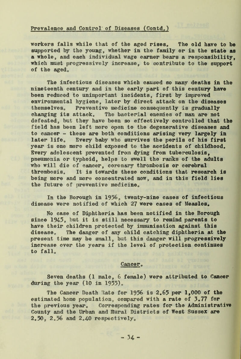 Prevalence and Control of Diseases (Contd.) workers falls while that of the aged rises. The old have to be supported by the young, whether in the family or in the state as a whole, and each individual wage earner bears a responsibility, which must progressively increase, to contribute to the support of the aged. The infectious diseases which caused so many deaths in the nineteenth century and in the early part of this century have been reduced to unimportant incidents, first by improved environmental hygiene, later by direct attack on the diseases themselves. Preventive medicine consequently is gradually changing its attack. The bacterial enemies of man are not defeated, but they have been so effectively controlled that the field has been left more open to the degenerative diseases and to cancer - these are both conditions arising very largely in later life. Every baby who survives the perils of his first year is one more child exposed to the accidents of childhood. Every adolescent prevented from dying from tuberculosis, pneumonia or typhoid, helps to swell the ranks of the adults who will die of cancer, coronary thrombosis or cerebral thrombosis. It is towards these conditions that research is being more and more concentrated now, and in this field lies the future of preventive medicine. In the Borough in 1956, twenty-nine cases of infectious disease were notified of which 27 were cases of Measles, No case of Diphtheria has been notified in the Borough since 1945, but it is still necessary to remind parents to have their children protected by immunisation against this disease. The danger of any child catching diphtheria at the present time may be small, but this danger will progressively increase over the years if the level of protection continues to fall. Cancer, Seven deaths (1 male, 6 female) were attributed to Cancer during the year (10 in 1955), The Cancer Death Hate for 1956 is 2,65 per 1,000 of the estimated home population, compared with a rate of 3,77 for the previous year. Corresponding rates for the Administrative County and the Urban and Rural Districts of West Sussex are 2,50, 2,56 and 2.40 respectively. - 34-
