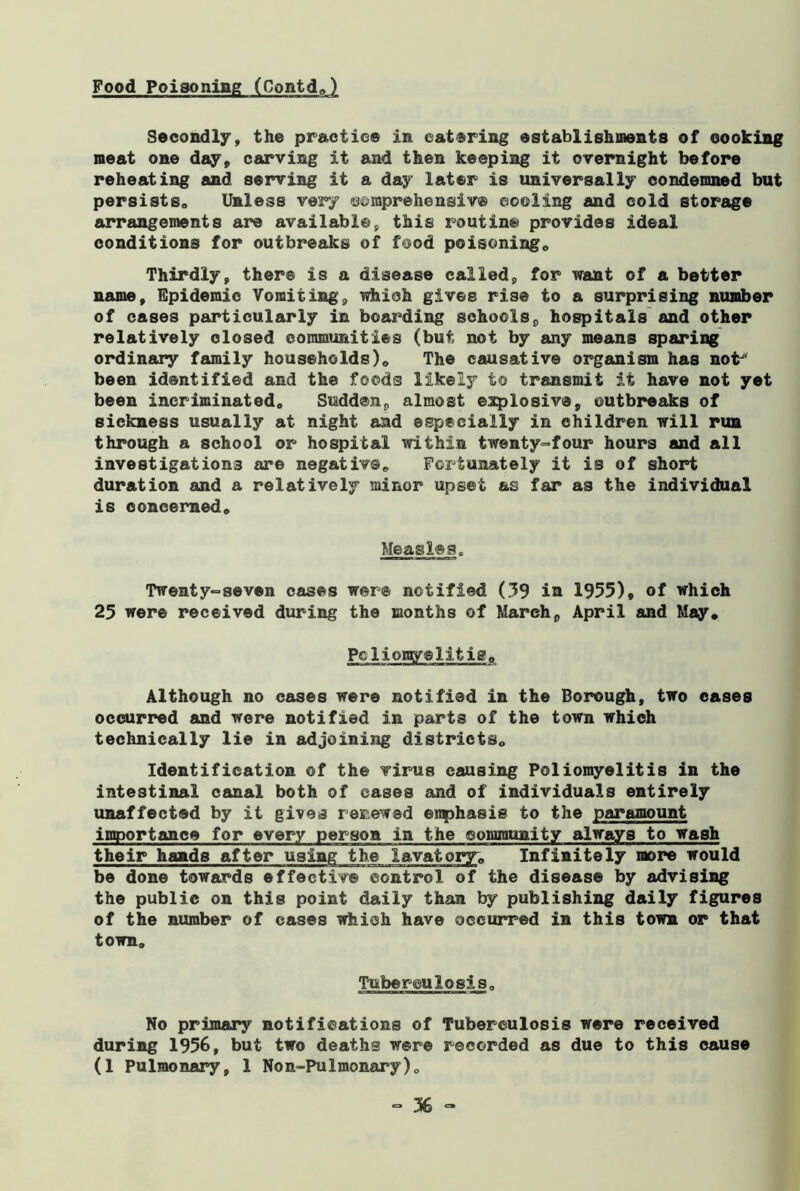 Food Poisoning (Contd,) Secondly, the practice in catering establishments of cooking meat one day, carving it and then keeping it overnight before reheating and serving it a day later is universally condemned but persists. Unless very ©©mprehensiv© cooling and cold storage arrangements are available, this routine provides ideal conditions for outbreaks of food poisoning. Thirdly, there is a disease called, for want of a better name. Epidemic Vomiting, which gives rise to a surprising number of cases particularly in boai’ding schoolsp hospitals and other relatively closed communities (but not by any means sparing ordinary family households). The causative organism has not' been identified and the foods likely to transmit it have not yet been incriminated. Sudden,, almost explosive, outbreaks of sickness usually at night and especially in children will run through a school or hospital within twenty-four hours and all investigations are negative. Fortunately it is of short duration and a relatively minor upset as far as the individual is concerned. Measles. Twenty-seven cases were notified (39 in 1955)* of which 25 were received during the months of March, April and May, Pclioray®litis. Although no cases were notified in the Borough, two cases occurred and were notified in parts of the town which technically lie in adjoining districts. Identification of the virus causing Poliomyelitis in the intestinal canal both of cases and of individuals entirely unaffected by it gives renewed eiqphasis to the paramount importance for every person in the community always to wash their hands after using the lavatory; Infinitely more would be done towards effective control of the disease by advising the public on this point daily than by publishing daily figures of the number of cases which have occurred in this town or that town. Tuberculosis, No primary notifications of Tuberculosis were received during 1956, but two deaths were recorded as due to this cause (1 Pulmonary, 1 Non-Pulmonary),