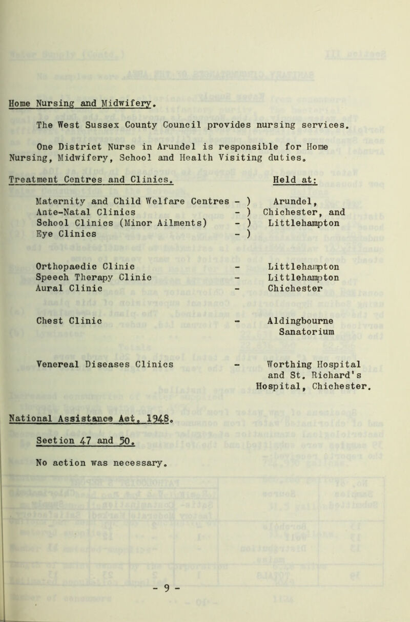 Home Nursing and Midwifery The West Sussex County Council provides nursing services. One District Nurse in Arundel is responsible for Home Nursing, Midwifery, School and Health Visiting duties. Treatment Centres and Clinics. Held at: Maternity and Child Welfare Centres - ) Ante-Natal Clinics - ) School Clinics (Minor Ailments) - ) Eye Clinics - ) Arundel, Chichester, and Littlehampton Orthopaedic Clinic Speech Therapy Clinic Aural Clinic Littlehaiipton Littlehampton Chichester Chest Clinic Aldingbourne Sanatorium Venereal Diseases Clinics Worthing Hospital and St. Richard's Hospital, Chichester. National Assistance Act. 1948. Section 47 and 30, No action was necessary.