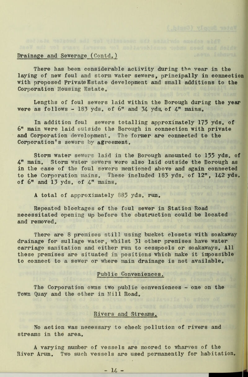 Drainage and Sewerage (Contd,) There has been considerable activity during th'^ vear in the laying of new foul and storm water sewers, principally in connection with proposed Private Estate development and small additions to the Corporation Housing Estate* Lengths of foul sewers laid within the Borough during the year were as follows - 183 yds. of 6” and 34 yds. of 4” mains. In addition foul sewers totalling approximately 175 yds. of 6” main were laid outside the Borough in connection with private and Corporation development. The former are connected to the Corporation's sewers by agreement. Storm water sewers laid in the Borough amounted to 155 yds, of 4 main. Storm water sewers were also laid outside the Borough as in the case of the foul sewers mentioned above and again connected to the Corporation mains. These included 183 yds. of 12”, 142 yds, of 6” and 13 yds. of 4” mains, A total of approximately 885 yds. run. Repeated blockages of the foul sewer in Station Road necessitated opening up before the obstruction could be located and removed. There are 8 premises still using bucket closets with soakaway drainage for sullage water, whilst 31 other premises have water carriage sanitation and either run to cesspools or soakaways. All these premises are situated in positions which make it impossible to connect to a sewer or where main drainage is not available. Public Conveniences. The Corporation owns two public conveniences - one on the Town Quay and the other in Mill Road, Rivers and Streams. No action was necessary to check pollution of rivers and streams in the area. A varying number of vessels are moored to wharves of the River Arun, Two such vessels are used permanently for habitation. 14 - I J