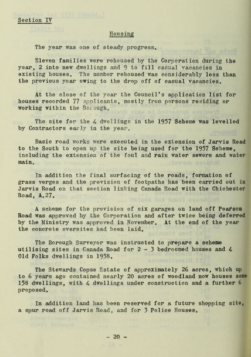Housing The year was one of steady progress. Eleven families were rehoused by the Corporation during the year, 2 into new dwellings and 9 to fill casual vacancies in existing houses. The number rehoused was considerably less than the previous year owing to the drop off of casual vacancies. At the close of the year the Council's application list for houses recorded 77 applicants, mostly from persons residing or working within the Boi ough. The site for the 4 dwellings in the 1957 Scheme was levelled by Contractors eaxly in the year, Basic road works were executed in the extension of Jarvis Road to the South to open up the site being used for the 1957 Scheme, including the extension of the foul and rain water sewers and water main. In addition the final surfacing of the roads, formation of grass verges and the provision of footpaths has been carried out in Jarvis Road on that section linking Canada Road with the Chichester Road, A,27. A scheme for the provision of six garages on land off Peai^son Road was approved by the Corporation and after twice being deferred by the Ministry was approved in November. At the end of the year the concrete oversites had been laid. The Borough Surveyor was instructed to prepare a scheme utilising sites in Canada Road for 2 - 3 bedroomed houses and 4 Old Folks dwellings in 1958, The Stewards Copse Estate of approximately 26 acres, which up to 6 years ago contained nearly 20 acres of woodland now houses some 158 dwellings, with 4 dwellings under construction and a further 6 proposed. In addition land has been reserved for a future shopping site, a spur road off Jarvis Road, and for 3 Police Houses,