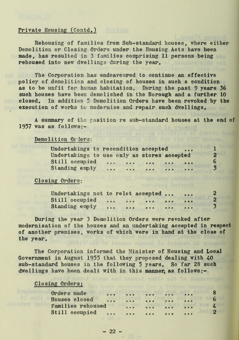 Rehousing of families from Sub-standard houses, where either Demolition or Closing Orders under the Housing Acts have been made, has resulted in 3 families comprising 11 persons being rehoused into new dwellings during the year. The Corporation has endeavoured to continue an effective policy of demolition and closing of houses in such a condition as to be unfit for human habitation. During the past 9 years 36 such houses have been demolished in the Borough and a further 10 closed. In addition 5 Demolition Orders have been revoked by the execution of works to modernise and repair such dwellings, A summary of the position re sub-standard houses at the end of 1957 was as follows;- Demolition Or lera; Undertakings to recondition accepted 1 Undertakings to use only as stores accepted 2 Still occupied 6 Standing entity ... ... 5 Closing Orders; Undertakings not to relet accepted 2 Still occupied .., 2 Standing empty 3 During the year 3 Demolition Orders were revoked after modernisation of the houses and an undertaking accepted in respect of another premises, works of which were in hand at the close of the year. The Corporation informed the Minister of Housing and Local Government in August 1955 that they proposed dealing with 40 sub-standard houses in the following 5 years. So far 28 such dwellings have been dealt with in this manner, as follows Closing Orders; Orders made 8 Houses closed ... ... 6 Families rehoused ,., 4 Still occupied 2