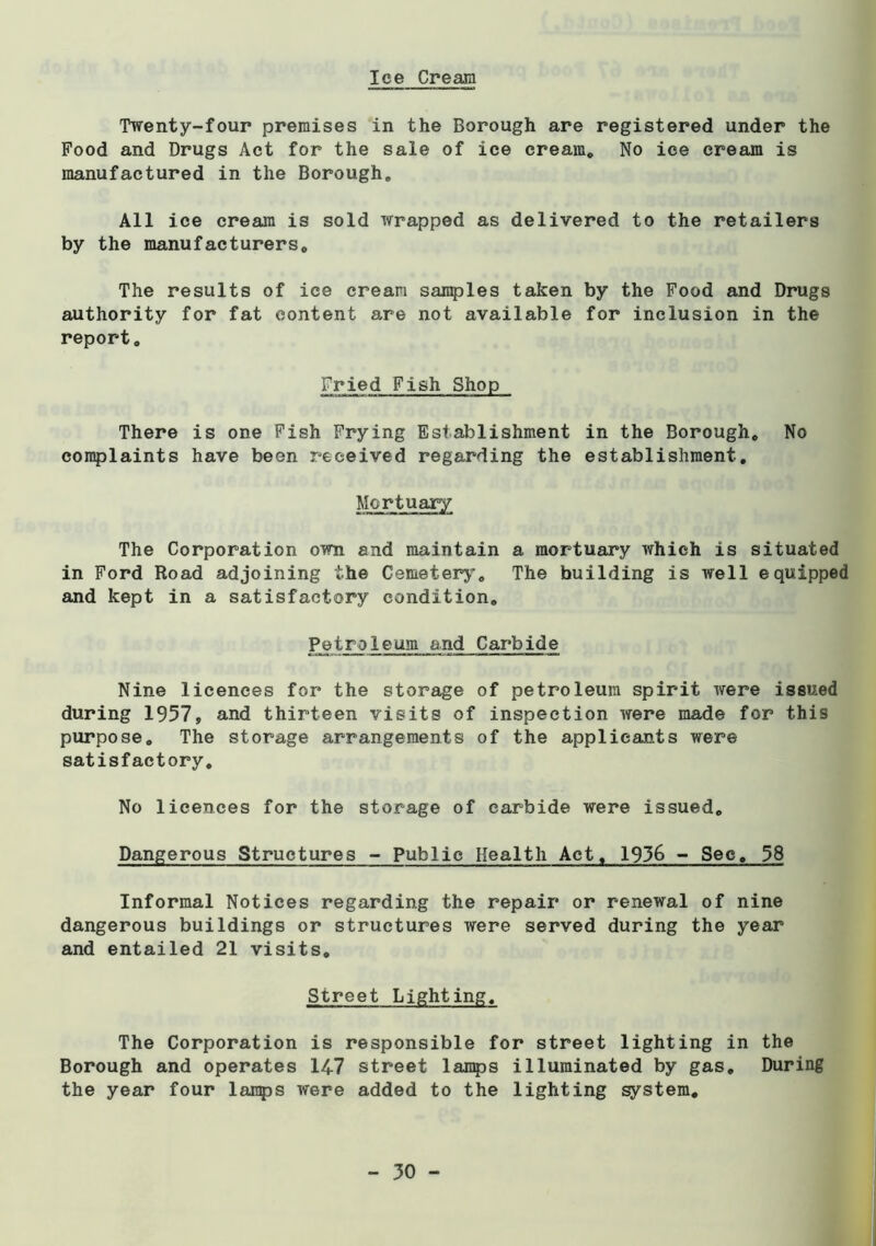 Ice Cream Twenty-four premises in the Borough are registered under the Food and Drugs Act for the sale of ice cream. No ice cream is manufactured in the Borough, All ice cream is sold wrapped as delivered to the retailers by the manufacturers. The results of ice cream sanples taken by the Food and Drugs authority for fat content are not available for inclusion in the report. Fried Fish Shop There is one Fish Frying Establishment in the Borough, No conplaints have been received regarding the establishment. Mortuary The Corporation own and maintain a mortuary which is situated in Ford Road adjoining the Cemetery’, The building is well equipped and kept in a satisfactory condition. Petroleum and Carbide Nine licences for the storage of petroleum spirit were issued during 1957, and thirteen visits of inspection were made for this purpose. The storage arrangements of the applicants were satisfactory. No licences for the storage of carbide were issued. Dangerous Structures - Public Health Act, 1936 - See, 58 Informal Notices regarding the repair or renewal of nine dangerous buildings or structures were served during the year and entailed 21 visits. Street Lighting, The Corporation is responsible for street lighting in the Borough and operates 14-7 street lan^js illuminated by gas. During the year four lajnf)S were added to the lighting system.