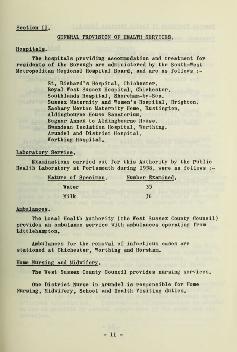 GENERAL PROVISION OF HEALTH SERVICES Hospitals. The hospitals providing accommodation and treatment for residents of the Borough are administered by the South-West Metropolitan Regional Hospital Board, and are as follows :~ St. Richard's Hospital, Chichester. Royal West Sussex Hospital, Chichester. Southlands Hospital, Shoreham-by-Sea. Sussex Maternity and Women's Hospital, Brighton. Zachary Merton Maternity Home, Rustington. Aldingbourne House Sanatorium. Bognor Annex to Aldingbourne House. Swandean Isolation Hospital, Worthing. Arundel and District Hospital. Worthing Hospital. Laboratory Service. Examinations carried out for this Authority by the Public Health Laboratory at Portsmouth during 1958, were as follows Ambulances. The Local Health Authority (the West Sussex County Council) provides an ambulance service with ambulances operating from Littlehampton. Ambulances for the removal of infectious cases are stationed at Chichester, Worthing and Horsham. Home Nursing and Midwifery. The West Sussex County Council provides nursing services. One District Nurse in Arundel is responsible for Home Nursing, Midwifery, School and Health Visiting duties. Nature of Specimen Number Examined. Water Milk 35 36 - 11