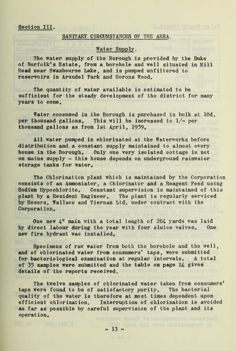 Section III„ SANITARY CIRCUMSTANCES OF THE AREA. Water Supply. The water supply of the Borough is provided by the Duke of Norfolk’s Estate, from a borehole and well situated in Mill Road near Swanbourne Lake, and is pumped unfiltered to reservoirs in Arundel Park and Herons Wood. The quantity of water available is estimated to be sufficient for the steady development of the district for many years to eomec Water consumed in the Borough is purchased in bulk at lOd, per thousand gallons. This will be increased to 1/™ per thousand gallons as from 1st April, 1959, All water pumped is chlorinated at the Waterworks before distribution and a constant supply maintained to almost every house in the Borough, Only one very isolated cottage is not on mains supply - this house depends on underground rainwater storage tanks for water. The Chlorination plant which is maintained by the Corporation consists of an Ammoniator, a Chlorinator and a Reagent Feed using Sodium Hypochlorite, Constant supervision is maintained of this plant by a Resident Engineer, The plant is regularly serviced by Messrs, Wallace and Tiernan Ltd, under contract with the Corporation, One new 4 main with a total length of 204 yards was laid by direct labour during the year with four sluice valves. One new fire hydrant was installed. Specimens of raw water from both the borehole and the well, and of chlorinated water from consumers’ taps, were submitted for bacteriological examination at regular intervals, A total of 35 samples were submitted and the table on page 14 gives details of the reports received. The twelve samples of chlorinated water taken from consumers' taps were found to be of satisfactory purity. The bacterial quality of the water is therefore at most times dependent upon efficient chlorination. Interruption of chlorination is avoided as far as possible by careful supervision of the plant and its operation.