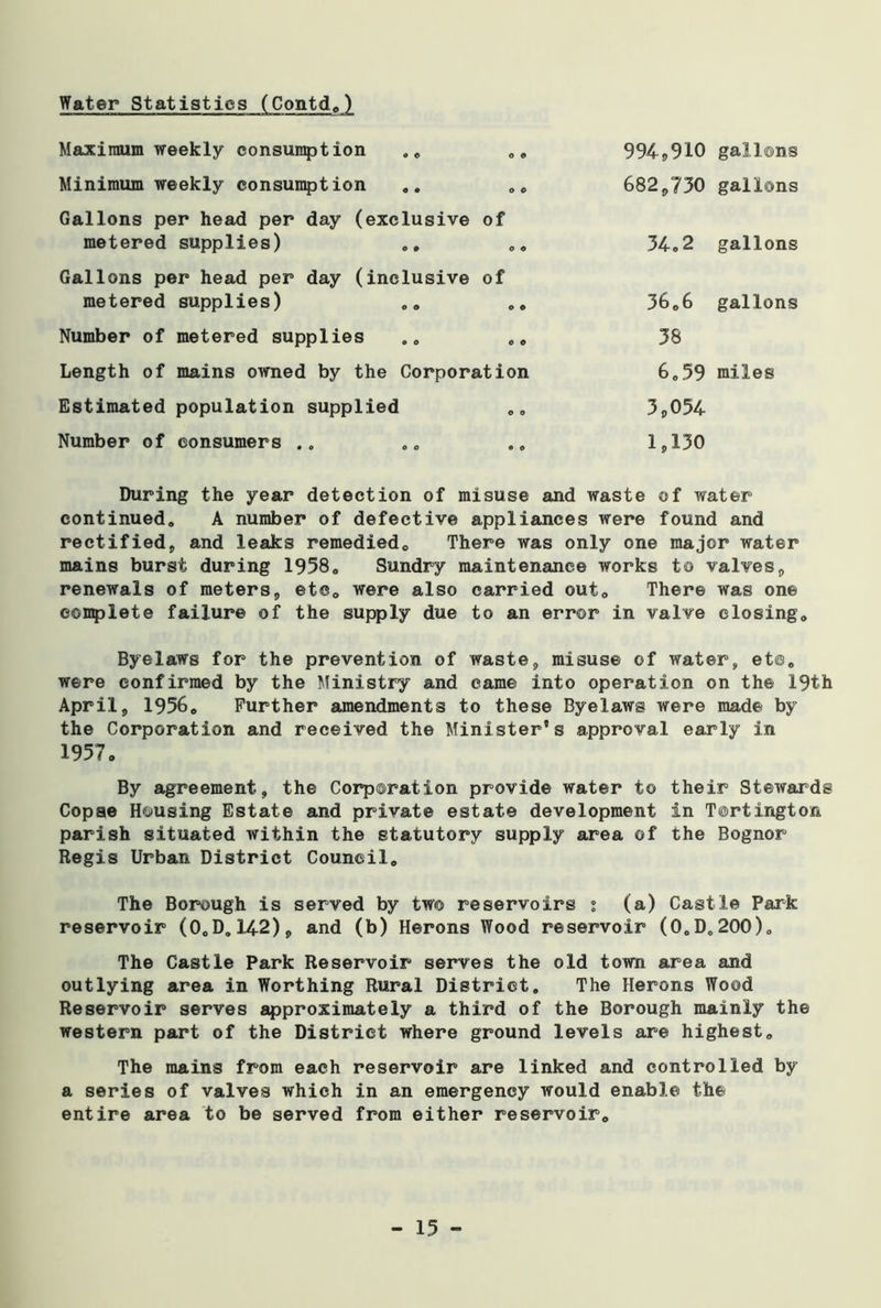 Maximum weekly consumption .. 0 © 994,910 gallons Minimum weekly consumption 0 0 682,730 gallons Gallons per head per day (exclusive metered supplies) ., 0 0 cm C 34.2 gallons Gallons per head per day (inclusive metered supplies) 0 0 cm O 36.6 gallons Number of metered supplies 0 0 38 Length of mains owned by the Corporation 6.59 miles Estimated population supplied 0 0 3,054 Number of consumers 0 0 1,130 During the year detection of misuse and waste of water continued. A number of defective appliances were found and rectified, and leaks remedied. There was only one major water mains burst during 1958. Sundry maintenance works to valves, renewals of meters, etc. were also carried out. There was one complete failure of the supply due to an error in valve closing. Byelaws for the prevention of waste, misuse of water, et©. were confirmed by the Ministry and came into operation on the 19th April, 1956. Further amendments to these Byelaws were made by the Corporation and received the Minister’s approval early in 1957. By agreement, the Corporation provide water to their Stewards Copse Housing Estate and private estate development in Tortington parish situated within the statutory supply area of the Bognor Regis Urban District Council. The Borough is served by two reservoirs 1 (a) Castle Park reservoir (O.D. 142), and (b) Herons Wood reservoir (O.D.200). The Castle Park Reservoir serves the old town area and outlying area in Worthing Rural District. The Herons Wood Reservoir serves approximately a third of the Borough mainly the western part of the District where ground levels are highest. The mains from each reservoir are linked and controlled by a series of valves which in an emergency would enable the entire area to be served from either reservoir.