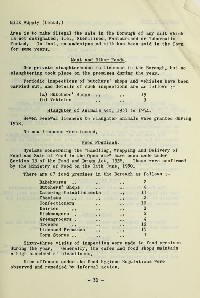 Milk Supply (Contd.) Area is to make illegal the sale in the Borough of any milk which is not designated, i.e., Sterilised, Pasteurised or Tuberculin Tested. In fact, no undesignated milk has been sold in the Town for some years. Meat and Other Foods. One private slaughterhouse is licensed in the Borough, but no slaughtering took place on the premises during the year. Periodic inspections of butchers' shops and vehicles have been carried out, and details of such inspections are as follows :- (a) Butchers* Shops .. .. 19 (b) Vehicles .. .. 3 Slaughter of Animals Act, 1933 to 1934. Seven renewal licences to slaughter animals were granted during 1958. No new licences were issued. Food Premises. Byelaws concerning the Handling, Wrapping and Delivery of Food and Sale of Food in the Open Air have been made under Section 15 of the Food and Drugs Act, 1938. These were confirmed by the Ministry of Food on the 14th June, 1950. There are 67 food premises in Bakehouses .. .. Butchers* Shops Catering Establishments Chemists Confectioners Dairies Fishmongers Greengrocers . Grocers Licensed Premises Corn Stores .. the Borough as follows 2 • o 4 13 2 10 2 2 4 12 15 Sixty-three visits of inspection were made to food premises during the year. Generally, the cafes and food shops maintain a high standard of cleanliness. Nine offences under the Food Hygiene Regulations were observed and remedied by informal action.