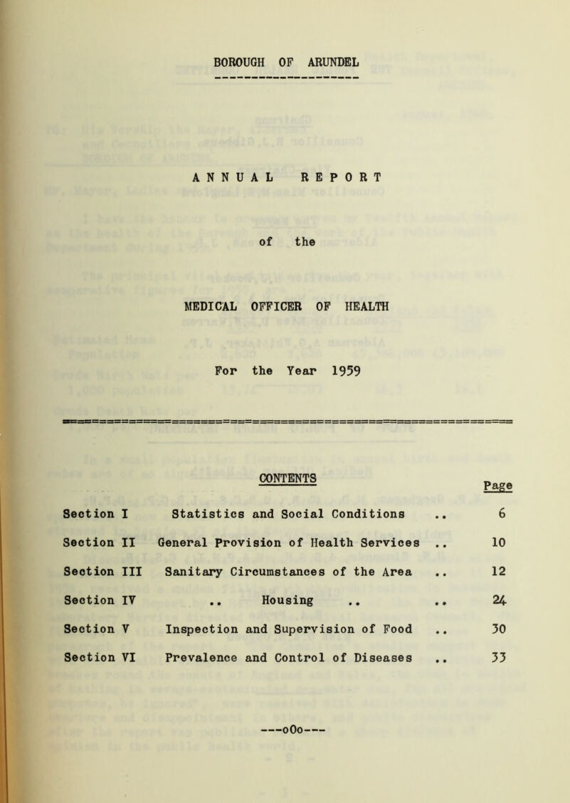 BOROUGH OF ARUNDEL ANNUAL REPORT of the MEDICAL OFFICER OF HEALTH For the Year 1959 CONTENTS Pag* Section I Statistics and Social Conditions .. 6 Section II General Provision of Health Services .. 10 Section III Sanitary Circumstances of the Area .. 12 Section IV .. Housing .. .. 24 Section V Inspection and Supervision of Food .. 30 Section VI Prevalence and Control of Diseases .. 33 oOo
