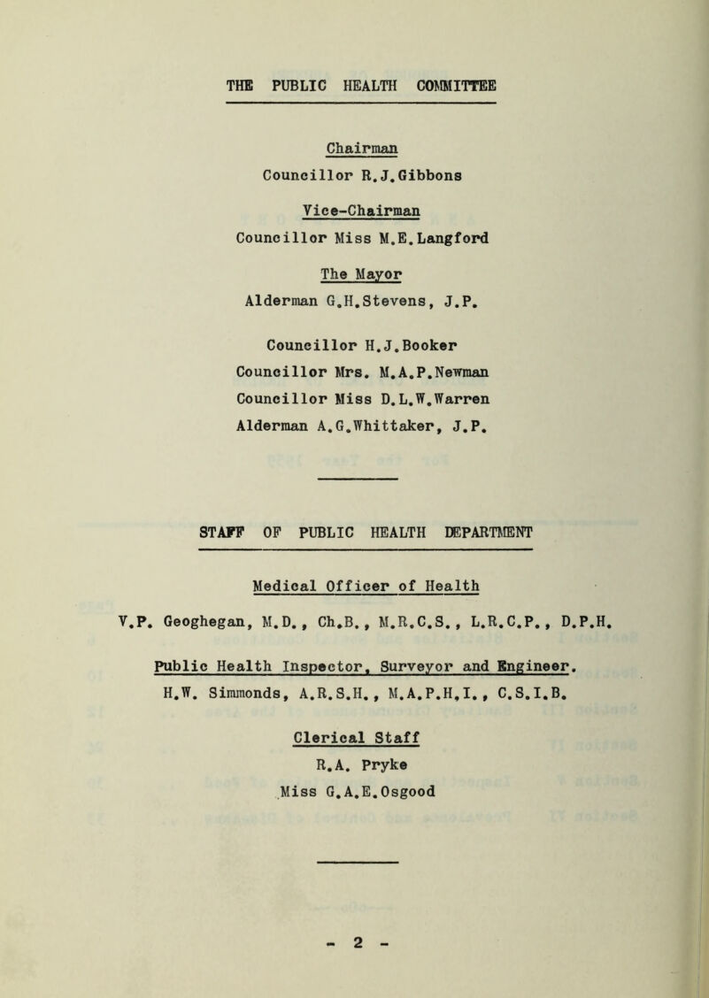THE PUBLIC HEALTH COMMITTEE Chairman Councillor R.J.Gibbons Vice-Chairman Councillor Miss M.E. Langford The Mayor Alderman G.H.Stevens, J.P. Councillor H.J.Booker Councillor Mrs. M.A.P.Newman Councillor Miss D.L.W.Warren Alderman A.G.Whittaker, J.P. STAFF OF PUBLIC HEALTH DEPARTMENT Medical Officer of Health V.P. Geoghegan, M.D., Ch.B., M.R.C.S., L.R.C.P., D.P.H. Public Health Inspector. Surveyor and Engineer. H.W. Simmonds, A.R.S.H., M.A.P.H.I., C.S.I.B. Clerical Staff R.A. Pryke Miss G.A.E.Osgood