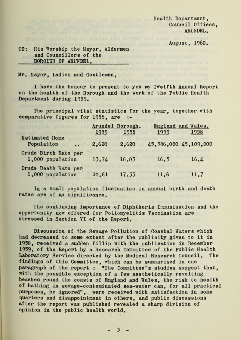 Health Department, Council Offices, ARUNDEL. August, I960. TO: His Worship the Mayor, Aldermen and Councillors of the BOROUGH OF ARUNDEL. Mr. Mayor, Ladies and Gentlemen, I have the honour to present to you my Twelfth Annual Report on the health of the Borough and the work of the Public Health Department during 1959. The principal vital statistics for the year, together with comparative figures for 1958, are Arundel Borough. England and Wales. Estimated Home 1959 1958 1959 1958 Population .. Crude Birth Rate per 2,620 2,620 45,386,000 45,109,000 1,000 population Crude Death Rate per 13.74 16.03 16.5 16.4 1,000 population 20.61 17 c 55 11.6 11.7 In a small population fluctuation in annual birth and death rates are of no significance. The continuing importance of Diphtheria Immunisation and the opportunity now offered for Poliomyelitis Vaccination are stressed in Section VI of the Report. Discussion of the Sewage Pollution of Coastal Waters which had decreased to some extent after the publicity given to it in 1958, received a sudden fillip with the publication in December 1959, of the Report by a Research Committee of the Public Health Laboratory Service directed by the Medical Research Council. The findings of this Committee, which can be summarised in one paragraph of the report : The Committee's studies suggest that, with the possible exception of a few aesthetically revolting beaches round the coasts of England and Wales, the risk to health of bathing in sewage-contaminated sea-water can, for all practical purposes, be ignored, were received with satisfaction in some quarters and disappointment in others, and public discussions after the report was published revealed a sharp division of opinion in the public health world. 5