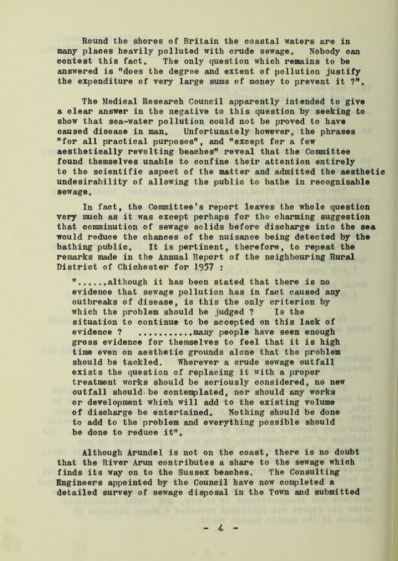 Round the shores of Britain the coastal waters are in many places heavily polluted with crude sewage. Nobody can contest this fact. The only question which remains to be answered is does the degree and extent of pollution justify the expenditure of very large sums of money to prevent it ?. The Medical Research Council apparently intended to give a clear answer in the negative to this question by seeking to show that sea-water pollution could not be proved to have caused disease in man. Unfortunately however, the phrases for all practical purposes, and except for a few aesthetically revolting beaches reveal that the Committee found themselves unable to confine their attention entirely to the scientific aspect of the matter and admitted the aesthetic undesirability of allowing the public to bathe in recognisable sewage. In fact, the Committee's report leaves the whole question very much as it was except perhaps for the charming suggestion that comminution of sewage solids before discharge into the sea would reduce the chances of the nuisance being detected by the bathing public. It is pertinent, therefore, to repeat the remarks made in the Annual Report of the neighbouring Rural District of Chichester for 1957 : .although it has been stated that there is no evidence that sewage pollution has in fact caused any outbreaks of disease, is this the only criterion by which the problem should be judged ? Is the situation to continue to be accepted on this lack of evidence ? many people have seen enough gross evidence for themselves to feel that it is high time even on aesthetic grounds alone that the problem should be tackled. Wherever a crude sewage outfall exists the question of replacing it with a proper treatment works should be seriously considered, no new outfall should be contemplated, nor should any works or development which will add to the existing volume of discharge be entertained. Nothing should be done to add to the problem and everything possible should be done to reduce it. Although Arundel is not on the coast, there is no doubt that the River Arun contributes a share to the sewage which finds its way on to the Sussex beaches. The Consulting Engineers appointed by the Council have now completed a detailed survey of sewage disposal in the Town and submitted