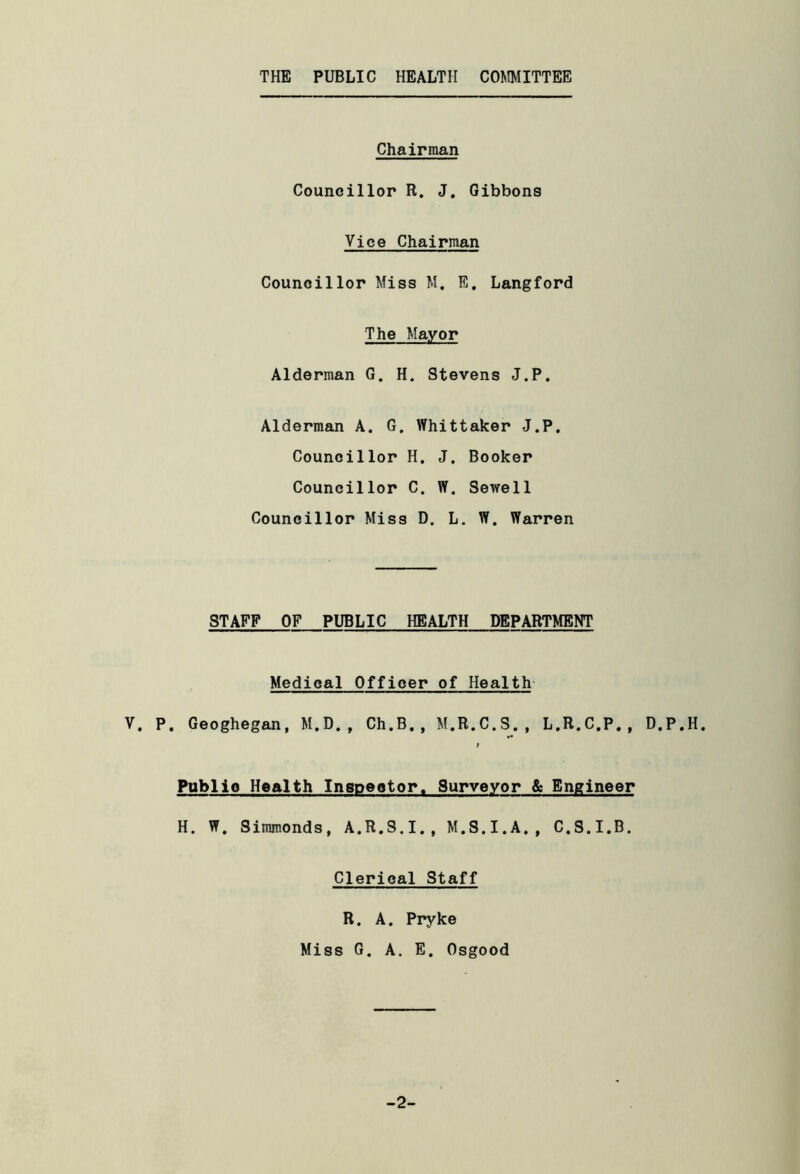 THE PUBLIC HEALTH COMMITTEE Chairman Councillor R. J. Gibbons Vice Chairman Councillor Miss M. E, Langford The Mayor Alderman G. H. Stevens J.P. Alderman A. G. Whittaker J.P. Councillor H. J. Booker Councillor C. W. Sewell Councillor Miss D. L. W. Warren STAFF OF PUBLIC HEALTH DEPARTMENT Medical Officer of Health V. P. Geoghegan, M.D., Ch.B., M.R.C.S., L.R.C.P., D.P.H. } Publio Health Inspector. Surveyor & Engineer H. W. Siramonds, A.R.S.I., M.S.I.A., C.S.I.B. Clerical Staff R. A. Pryke Miss G. A. E. Osgood -2-