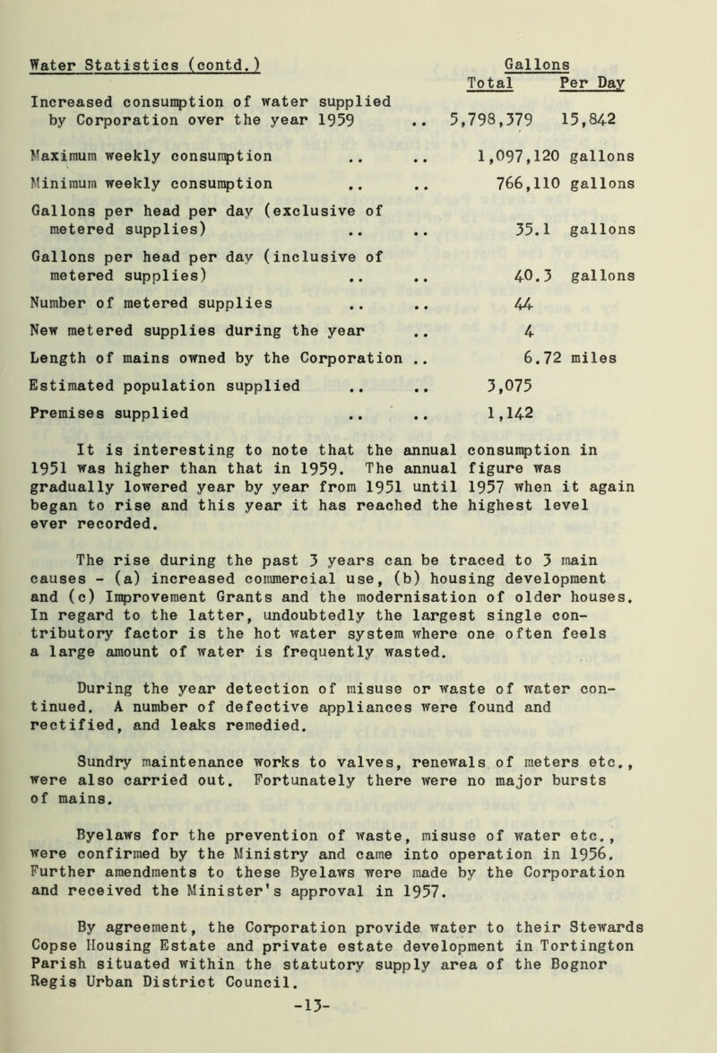Water Statistics (contd.) Gallons Total Per Day Increased consumption of water supplied by Corporation over the year 1959 5,798,379 15,842 Maximum weekly consumption 1,097,120 gallons Minimum weekly consumption 766,110 gallons Gallons per head per day (exclusive of metered supplies) 35.1 gallons Gallons per head per day (inclusive of metered supplies) 40.3 gallons Number of metered supplies 44 New metered supplies during the year 4 Length of mains owned by the Corporation .. 6.72 miles Estimated population supplied 3,075 Premises supplied 1,142 It is interesting to note that the annual consumption in 1951 was higher than that in 1959. The annual figure was gradually lowered year by year from 1951 until 1957 when it again began to rise and this year it has reached the highest level ever recorded. The rise during the past 3 years can be traced to 3 main causes - (a) increased commercial use, (b) housing development and (c) Improvement Grants and the modernisation of older houses. In regard to the latter, undoubtedly the largest single con- tributory factor is the hot water system where one often feels a large amount of water is frequently wasted. During the year detection of misuse or waste of water con- tinued. A number of defective appliances were found and rectified, and leaks remedied. Sundry maintenance works to valves, renewals of meters etc., were also carried out. Fortunately there were no major bursts of mains. Byelaws for the prevention of waste, misuse of water etc., were confirmed by the Ministry and came into operation in 1956. Further amendments to these Byelaws were made by the Corporation and received the Minister's approval in 1957. By agreement, the Corporation provide water to their Stewards Copse Housing Estate and private estate development in Tortington Parish situated within the statutory supply area of the Bognor Regis Urban District Council. -13-