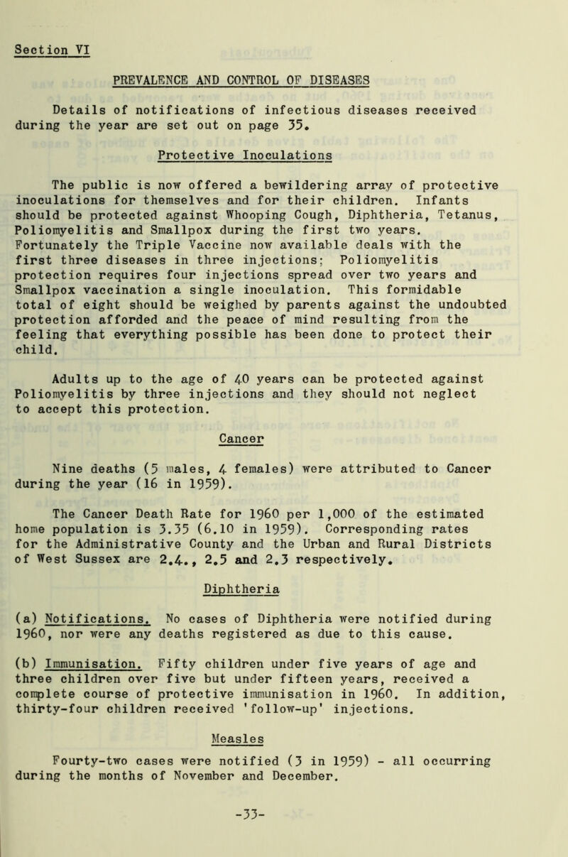 PREVALENCE AND CONTROL OF DISEASES Details of notifications of infectious diseases received during the year are set out on page 35* Protective Inoculations The public is now offered a bewildering array of protective inoculations for themselves and for their children. Infants should be protected against Whooping Cough, Diphtheria, Tetanus, Poliomyelitis and Smallpox during the first two years. Fortunately the Triple Vaccine now available deals with the first three diseases in three injections; Poliomyelitis protection requires four injections spread over two years and Smallpox vaccination a single inoculation. This formidable total of eight should be weighed by parents against the undoubted protection afforded and the peace of mind resulting from the feeling that everything possible has been done to protect their child. Adults up to the age of 40 years can be protected against Poliomyelitis by three injections and they should not neglect to accept this protection. Cancer Nine deaths (5 males, 4 females) were attributed to Cancer during the year (16 in 1959). The Cancer Death Rate for I960 per 1,000 of the estimated home population is 3.35 (6.10 in 1959). Corresponding rates for the Administrative County and the Urban and Rural Districts of West Sussex are 2.4., 2.5 and 2.3 respectively. Diphtheria (a) Notifications. No cases of Diphtheria were notified during I960, nor were any deaths registered as due to this cause. (b) Immunisation. Fifty children under five years of age and three children over five but under fifteen years, received a complete course of protective immunisation in I960. In addition, thirty-four children received 'follow-up' injections. Measles Fourty-two cases were notified (3 in 1959) - all occurring during the months of November and December. -33